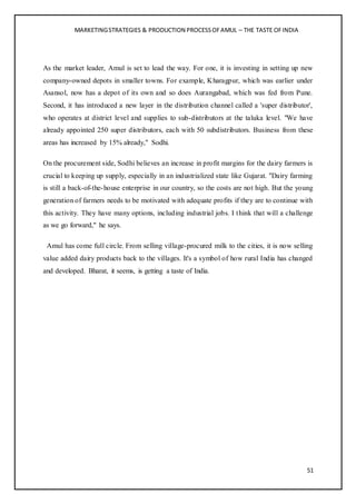 MARKETINGSTRATEGIES & PRODUCTION PROCESSOFAMUL – THE TASTE OFINDIA
51
As the market leader, Amul is set to lead the way. For one, it is investing in setting up new
company-owned depots in smaller towns. For example, Kharagpur, which was earlier under
Asansol, now has a depot of its own and so does Aurangabad, which was fed from Pune.
Second, it has introduced a new layer in the distribution channel called a 'super distributor',
who operates at district level and supplies to sub-distributors at the taluka level. "We have
already appointed 250 super distributors, each with 50 subdistributors. Business from these
areas has increased by 15% already," Sodhi.
On the procurement side, Sodhi believes an increase in profit margins for the dairy farmers is
crucial to keeping up supply, especially in an industrialized state like Gujarat. "Dairy farming
is still a back-of-the-house enterprise in our country, so the costs are not high. But the young
generation of farmers needs to be motivated with adequate profits if they are to continue with
this activity. They have many options, including industrial jobs. I think that will a challenge
as we go forward," he says.
Amul has come full circle. From selling village-procured milk to the cities, it is now selling
value added dairy products back to the villages. It's a symbol of how rural India has changed
and developed. Bharat, it seems, is getting a taste of India.
 