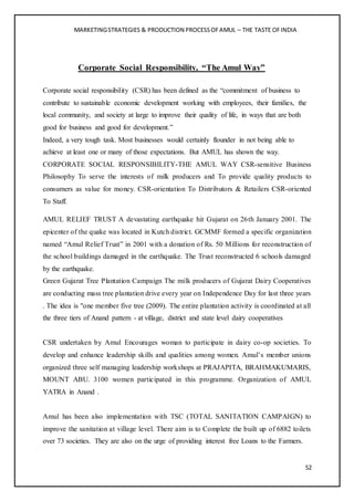 MARKETINGSTRATEGIES & PRODUCTION PROCESSOFAMUL – THE TASTE OFINDIA
52
Corporate Social Responsibility, “The Amul Way”
Corporate social responsibility (CSR) has been defined as the “commitment of business to
contribute to sustainable economic development working with employees, their families, the
local community, and society at large to improve their quality of life, in ways that are both
good for business and good for development.”
Indeed, a very tough task. Most businesses would certainly flounder in not being able to
achieve at least one or many of those expectations. But AMUL has shown the way.
CORPORATE SOCIAL RESPONSIBILITY-THE AMUL WAY CSR-sensitive Business
Philosophy To serve the interests of milk producers and To provide quality products to
consumers as value for money. CSR-orientation To Distributors & Retailers CSR-oriented
To Staff.
AMUL RELIEF TRUST A devastating earthquake hit Gujarat on 26th January 2001. The
epicenter of the quake was located in Kutch district. GCMMF formed a specific organization
named “Amul Relief Trust” in 2001 with a donation of Rs. 50 Millions for reconstruction of
the school buildings damaged in the earthquake. The Trust reconstructed 6 schools damaged
by the earthquake.
Green Gujarat Tree Plantation Campaign The milk producers of Gujarat Dairy Cooperatives
are conducting mass tree plantation drive every year on Independence Day for last three years
. The idea is "one member five tree (2009). The entire plantation activity is coordinated at all
the three tiers of Anand pattern - at village, district and state level dairy cooperatives
CSR undertaken by Amul Encourages woman to participate in dairy co-op societies. To
develop and enhance leadership skills and qualities among women. Amul’s member unions
organized three self managing leadership workshops at PRAJAPITA, BRAHMAKUMARIS,
MOUNT ABU. 3100 women participated in this programme. Organization of AMUL
YATRA in Anand .
Amul has been also implementation with TSC (TOTAL SANITATION CAMPAIGN) to
improve the sanitation at village level. There aim is to Complete the built up of 6882 toilets
over 73 societies. They are also on the urge of providing interest free Loans to the Farmers.
 