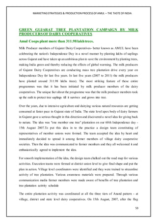 MARKETINGSTRATEGIES & PRODUCTION PROCESSOFAMUL – THE TASTE OFINDIA
53
GREEN GUJARAT TREE PLANTATION CAMPAIGN BY MILK
PRODUCERSOF DAIRY COOPERATIVES
Amul Coops plant more than 311.98lakhtrees.
Milk Producer members of Gujarat Dairy Cooperatives- better known as AMUL have been
celebrating the nation's Independence Day in a novel manner by planting lakhs of saplings
across Gujarat and have taken up an ambitious plan to save the environment by planting trees,
making India green and thereby reducing the effects of global warming. The milk producers
of Gujarat Dairy Cooperatives are conducting mass tree plantation drive every year on
Independence Day for last five years. In last five years (2007 to 2011) the milk producers
have planted around 311.98 lakhs trees). The most striking feature of these entire
programmes was that it has been initiated by milk producer members of the dairy
cooperatives. The unique fact about the programme was that the milk producer members took
up the oath to protect tree saplings till it survives and grows into tree.
Over the years, due to intensive agriculture and dairying various natural resources are getting
consumed at faster pace in Gujarat state of India. The state level apex body of dairy farmers
in Gujarat gave a serious thought in this direction and discovered a novel idea for giving back
to nature. The idea was "one member one tree" plantation on our 60th Independence day -
15th August 2007.To put this idea in to the practice a design team constituting of
representatives of member unions were formed. The team accepted the idea by heart and
immediately decided to spread it among farmer members of village dairy cooperative
societies. Then the idea was communicated to farmer members and they all welcomed it and
enthusiastically agreed to implement the idea.
For smooth implementation of the idea, the design team chalked out the road map for various
activities. Execution teams were formed at district union level to give final shape and put the
plan in action. Village level coordinators were identified and they were trained to streamline
activity of tree plantation. Various awareness materials were prepared. Through various
communication media farmer members were made aware of benefits of tree plantation and
tree plantation activity schedule
The entire plantation activity was coordinated at all the three tiers of Anand pattern - at
village, district and state level dairy cooperatives. On 15th August, 2007, after the flag
 