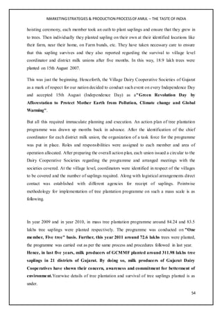 MARKETINGSTRATEGIES & PRODUCTION PROCESSOFAMUL – THE TASTE OFINDIA
54
hoisting ceremony, each member took an oath to plant saplings and ensure that they grew in
to trees. Then individually they planted sapling on their own at their identified locations like
their farm, near their home, on Farm bunds, etc. They have taken necessary care to ensure
that this sapling survives and they also reported regarding the survival to village level
coordinator and district milk unions after five months. In this way, 18.9 lakh trees were
planted on 15th August 2007.
This was just the beginning. Henceforth, the Village Dairy Cooperative Societies of Gujarat
as a mark of respect for our nation decided to conduct such event on every Independence Day
and accepted 15th August (Independence Day) as a"Green Revolution Day by
Afforestation to Protect Mother Earth from Pollution, Climate change and Global
Warming".
But all this required immaculate planning and execution. An action plan of tree plantation
programme was drawn up months back in advance. After the identification of the chief
coordinator for each district milk union, the organization of a task force for the programme
was put in place. Roles and responsibilities were assigned to each member and area of
operation allocated. After preparing the overall action plan, each union issued a circular to the
Dairy Cooperative Societies regarding the programme and arranged meetings with the
societies covered. At the village level, coordinators were identified in respect of the villages
to be covered and the number of saplings required. Along with logistical arrangements direct
contact was established with different agencies for receipt of saplings. Pointwise
methodology for implementation of tree plantation programme on such a mass scale is as
following.
In year 2009 and in year 2010, in mass tree plantation programme around 84.24 and 83.5
lakhs tree saplings were planted respectively. The programme was conducted on "One
member, Five tree" basis. Further, this year 2011 around 72.6 lakhs trees were planted,
the programme was carried out as per the same process and procedures followed in last year.
Hence, in last five years, milk producers of GCMMF planted around 311.98 lakhs tree
saplings in 21 districts of Gujarat. By doing so, milk producers of Gujarat Dairy
Cooperatives have shown their concern, awareness and commitment for betterment of
environment.Yearwise details of tree plantation and survival of tree saplings planted is as
under.
 