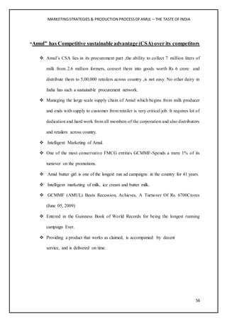 MARKETINGSTRATEGIES & PRODUCTION PROCESSOFAMUL – THE TASTE OFINDIA
56
“Amul” has Competitive sustainable advantage (CSA) over its competitors
 Amul’s CSA lies in its procurement part ,the ability to collect 7 million liters of
milk from 2.6 million formers, convert them into goods worth Rs 6 crore and
distribute them to 5,00,000 retailers across country ,is not easy. No other dairy in
India has such a sustainable procurement network.
 Managing the large scale supply chain of Amul which begins from milk producer
and ends with supply to customer from retailer is very critical job. It requires lot of
dedication and hard work from all members of the corporation and also distributors
and retailers across country.
 Intelligent Marketing of Amul.
 One of the most conservative FMCG entities GCMMF-Spends a mere 1% of its
turnover on the promotions.
 Amul butter girl is one of the longest run ad campaigns in the country for 41 years.
 Intelligent marketing of milk, ice cream and butter milk.
 GCMMF (AMUL) Beats Recession, Achieves, A Turnover Of Rs. 6700Crores
(June 05, 2009)
 Entered in the Guinness Book of World Records for being the longest running
campaign Ever.
 Providing a product that works as claimed, is accompanied by decent
service, and is delivered on time.
 