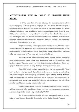 MARKETINGSTRATEGIES & PRODUCTION PROCESSOFAMUL – THE TASTE OFINDIA
57
ADVERTISEMENT DONE BY “AMUL” TO PROMOTE THERE
BRAND.
In 1966, Amul hired Sylvester daCunha, then managing director of the
advertising agency AS to design an ad campaign for Amul Butter. daCunha designed a
campaign as series of hoardings with topical ads, relating to day-to-day issues.It was popular
and earned a Guinness world record for the longest running ad campaign in the world. In the
1980s, cartoon artist Kumar Morey and script writer Bharat Dabholkar had been involved
with sketching the Amul ads; the latter rejected the trend of using celebrities in advertisement
campaigns. Dabholkar credited chairman Verghese Kurien with creating a free atmosphere
that fostered the development of the ads.
Despite encountering political pressure on several occasions, daCunha's agency
has made it a policy of not backing down. Some of the more controversial Amul ads include
one commenting on the Naxalite uprising in West Bengal, on the Indian Airlines employees
strike, and one depicting the Amul butter girl wearing a Gandhi cap.
Its advertising has also started using tongue-in-cheek sketches starring the
Amul baby commenting jovially on the latest news or current events. The pun in her words
has been popular. The Amul ads are one of the longest running ads based on a theme, now
vying for the Guinness records for being the longest running ad campaign ever.
Since 1967 Amul products' mascot has been the very recognizable "Amul
baby" (a chubby butter girl usually dressed in polka dotted dress) showing up on hoardings
and product wrappers with the equally recognizable tagline Utterly Butterly Delicious
Amul. The mascot was first used for Amul butter. But in recent years in a second wave of ad
campaign for Amul products, she has also been for other product like ghee and milk. She is
probably one of the most enduring mascots in the world.
Amul being a perfect in Promoting there Products through various Campaigns,
uplifting some or the other social issues, Issues which can create an awareness among the
people about a particular topic is being picked up by ‘AMUL’.
For them promoting there brand is little more easy through media as such like
being the Main Sponsors & Associate Sponsors for various Reality Shows & Programs.
 