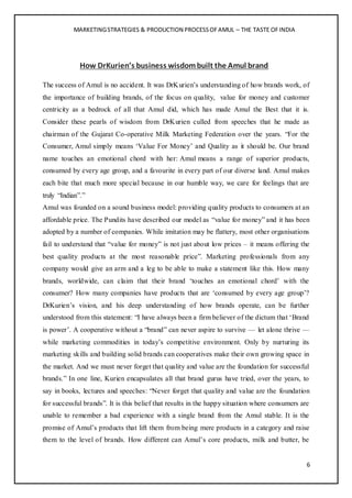 MARKETINGSTRATEGIES & PRODUCTION PROCESSOFAMUL – THE TASTE OFINDIA
6
How DrKurien’s business wisdombuilt the Amul brand
The success of Amul is no accident. It was DrKurien’s understanding of how brands work, of
the importance of building brands, of the focus on quality, value for money and customer
centricity as a bedrock of all that Amul did, which has made Amul the Best that it is.
Consider these pearls of wisdom from DrKurien culled from speeches that he made as
chairman of the Gujarat Co-operative Milk Marketing Federation over the years. “For the
Consumer, Amul simply means ‘Value For Money’ and Quality as it should be. Our brand
name touches an emotional chord with her: Amul means a range of superior products,
consumed by every age group, and a favourite in every part of our diverse land. Amul makes
each bite that much more special because in our humble way, we care for feelings that are
truly “Indian”.”
Amul was founded on a sound business model: providing quality products to consumers at an
affordable price. The Pundits have described our model as “value for money” and it has been
adopted by a number of companies. While imitation may be flattery, most other organisations
fail to understand that “value for money” is not just about low prices – it means offering the
best quality products at the most reasonable price”. Marketing professionals from any
company would give an arm and a leg to be able to make a statement like this. How many
brands, worldwide, can claim that their brand ‘touches an emotional chord’ with the
consumer? How many companies have products that are ‘consumed by every age group’?
DrKurien’s vision, and his deep understanding of how brands operate, can be further
understood from this statement: “I have always been a firm believer of the dictum that ‘Brand
is power’. A cooperative without a “brand” can never aspire to survive — let alone thrive —
while marketing commodities in today’s competitive environment. Only by nurturing its
marketing skills and building solid brands can cooperatives make their own growing space in
the market. And we must never forget that quality and value are the foundation for successful
brands.” In one line, Kurien encapsulates all that brand gurus have tried, over the years, to
say in books, lectures and speeches: “Never forget that quality and value are the foundation
for successful brands”. It is this belief that results in the happy situation where consumers are
unable to remember a bad experience with a single brand from the Amul stable. It is the
promise of Amul’s products that lift them from being mere products in a category and raise
them to the level of brands. How different can Amul’s core products, milk and butter, be
 