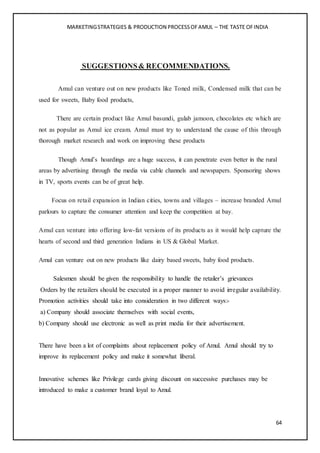 MARKETINGSTRATEGIES & PRODUCTION PROCESSOFAMUL – THE TASTE OFINDIA
64
SUGGESTIONS& RECOMMENDATIONS.
Amul can venture out on new products like Toned milk, Condensed milk that can be
used for sweets, Baby food products,
There are certain product like Amul basundi, gulab jamoon, chocolates etc which are
not as popular as Amul ice cream. Amul must try to understand the cause of this through
thorough market research and work on improving these products
Though Amul’s hoardings are a huge success, it can penetrate even better in the rural
areas by advertising through the media via cable channels and newspapers. Sponsoring shows
in TV, sports events can be of great help.
Focus on retail expansion in Indian cities, towns and villages – increase branded Amul
parlours to capture the consumer attention and keep the competition at bay.
Amul can venture into offering low-fat versions of its products as it would help capture the
hearts of second and third generation Indians in US & Global Market.
Amul can venture out on new products like dairy based sweets, baby food products.
Salesmen should be given the responsibility to handle the retailer’s grievances
Orders by the retailers should be executed in a proper manner to avoid irregular availability.
Promotion activities should take into consideration in two different ways:-
a) Company should associate themselves with social events,
b) Company should use electronic as well as print media for their advertisement.
There have been a lot of complaints about replacement policy of Amul. Amul should try to
improve its replacement policy and make it somewhat liberal.
Innovative schemes like Privilege cards giving discount on successive purchases may be
introduced to make a customer brand loyal to Amul.
 