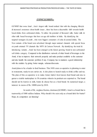 MARKETINGSTRATEGIES & PRODUCTION PROCESSOFAMUL – THE TASTE OFINDIA
65
CONCLUSION:-
GCMMF that owns Amul , Asia’s largest milk brand realized that with the changing lifestyle
& increased awareness about health issues , there has been a discernable shift towards health
based drinks from carbonated drinks. To utilize the potential of flavoured milk, butter milk &
other milk based beverages that have an age old tradition in India. By identifying the
targeted teenagers & youth , who were biggest consumers of colas & aerated drinks. The
New variants of the brand were advertised through major national channels with special focus
on youth oriented TV channels like MTV & Cartoon Network . By identifying the trend &
introducing variants , Amul has been emerged as the fastest growing brand in non-carbonated
soft drinks category. Compared to the distribution network of other brand of beverages to the
Amul, it has to improve their network properly and make product available to the customer
and also handle the customer problem if any. Company has to maintain a good relationship
with the retailers by giving better margin, schemes/discounts.
Amul plans to be a leader in food business. This 3458 crore co-operative is planning to enter
in restaurants, ready-to-eat curries etc. it also plans to launch ready to drink coffee and tea.
The plan of this co-operative is to make Amul, India’s best known food brand and also to
garner a sizable marketplace in 30 countries wherein its products are exported to. The brand
should not be known in milk, butter & cheese but as a food brand. Its numerical target, a
turnover in excess of Rs. 10000 crore by 2018.
In words of Dr, verghese Kurien, chairman (GCMMF). Amul is a brand that is
trustworthy of 1000 million Indians. Why should it be seen only as a brand label for butter?
Hope, its competitors are listening!
 