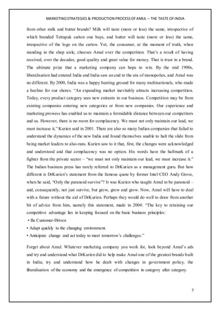 MARKETINGSTRATEGIES & PRODUCTION PROCESSOFAMUL – THE TASTE OFINDIA
7
from other milk and butter brands? Milk will taste (more or less) the same, irrespective of
which branded Tetrapak carton one buys, and butter will taste (more or less) the same,
irrespective of the logo on the carton. Yet, the consumer, at the moment of truth, when
standing in the shop aisle, chooses Amul over the competition. That’s a result of having
received, over the decades, good quality and great value for money. That is trust in a brand.
The ultimate prize that a marketing company can hope to win. By the mid 1990s,
liberalisation had entered India and India saw an end to the era of monopolies, and Amul was
no different. By 2000, India was a happy hunting ground for many multinationals, who made
a beeline for our shores. “An expanding market inevitably attracts increasing competition.
Today, every product category sees new entrants in our business. Competition may be from
existing companies entering new categories or from new companies. Our experience and
marketing prowess has enabled us to maintain a formidable distance between our competitors
and us. However, there is no room for complacency. We must not only maintain our lead, we
must increase it,” Kurien said in 2001. There are also so many Indian companies that failed to
understand the dynamics of the new India and found themselves unable to halt the slide from
being market leaders to also-rans. Kurien saw to it that, first, the changes were acknowledged
and understood and that complacency was no option. His words have the hallmark of a
fighter from the private sector – “we must not only maintain our lead, we must increase it.”
The Indian business press has rarely referred to DrKurien as a management guru. But how
different is DrKurien’s statement from the famous quote by former Intel CEO Andy Grove,
when he said, “Only the paranoid survive”? It was Kurien who taught Amul to be paranoid –
and, consequently, not just survive, but grow, grow and grow. Now, Amul will have to deal
with a future without the aid of DrKurien. Perhaps they would do well to draw from another
bit of advice from him, namely this statement, made in 2004: “The key to retaining our
competitive advantage lies in keeping focused on the basic business principles:
• Be Customer-Driven
• Adapt quickly to the changing environment.
• Anticipate change and act today to meet tomorrow’s challenges.”
Forget about Amul. Whatever marketing company you work for, look beyond Amul’s ads
and try and understand what DrKurien did to help make Amul one of the greatest brands built
in India; try and understand how he dealt with changes in government policy, the
liberalisation of the economy and the emergence of competition in category after category.
 