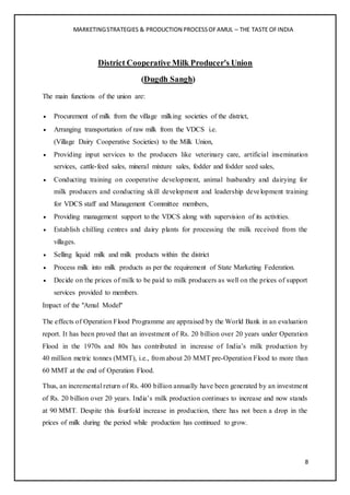 MARKETINGSTRATEGIES & PRODUCTION PROCESSOFAMUL – THE TASTE OFINDIA
8
District Cooperative Milk Producer's Union
(Dugdh Sangh)
The main functions of the union are:
 Procurement of milk from the village milking societies of the district,
 Arranging transportation of raw milk from the VDCS i.e.
(Village Dairy Cooperative Societies) to the Milk Union,
 Providing input services to the producers like veterinary care, artificial insemination
services, cattle-feed sales, mineral mixture sales, fodder and fodder seed sales,
 Conducting training on cooperative development, animal husbandry and dairying for
milk producers and conducting skill development and leadership development training
for VDCS staff and Management Committee members,
 Providing management support to the VDCS along with supervision of its activities.
 Establish chilling centres and dairy plants for processing the milk received from the
villages.
 Selling liquid milk and milk products within the district
 Process milk into milk products as per the requirement of State Marketing Federation.
 Decide on the prices of milk to be paid to milk producers as well on the prices of support
services provided to members.
Impact of the "Amul Model"
The effects of Operation Flood Programme are appraised by the World Bank in an evaluation
report. It has been proved that an investment of Rs. 20 billion over 20 years under Operation
Flood in the 1970s and 80s has contributed in increase of India’s milk production by
40 million metric tonnes (MMT), i.e., from about 20 MMT pre-Operation Flood to more than
60 MMT at the end of Operation Flood.
Thus, an incremental return of Rs. 400 billion annually have been generated by an investment
of Rs. 20 billion over 20 years. India’s milk production continues to increase and now stands
at 90 MMT. Despite this fourfold increase in production, there has not been a drop in the
prices of milk during the period while production has continued to grow.
 