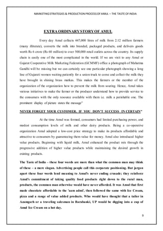 MARKETINGSTRATEGIES & PRODUCTION PROCESSOFAMUL – THE TASTE OFINDIA
9
EXTRA ORDINARYSTORYOF AMUL
Every day Amul collects 447,000 litres of milk from 2.12 million farmers
(many illiterate), converts the milk into branded, packaged products, and delivers goods
worth Rs 6 crore (Rs 60 million) to over 500,000 retail outlets across the country. Its supply
chain is easily one of the most complicated in the world. If we are visit to any Amul or
Gujarat Cooperative Milk Marketing Federation (GCMMF) office a photograph of Mahatma
Gandhi will be missing but we can certainly see one particular photograph showing a long
line of Gujarati women waiting patiently for a union truck to come and collect the milk they
have brought in shining brass matkas. This makes the farmers or the member of the
organization of the organization how to prevent the milk from souring. Hence, Amul takes
various initiatives to make the farmer or the producer understand how to provide service to
the consumers with the only resource available with them i.e. milk a perishable one. The
prominent display of picture states the message”
NEVER FORGET YOUR CUSTOMER. IF YOU DON’T SUCCESS IN CERTAIN”
At the time Amul was formed, consumers had limited purchasing power, and
modest consumption levels of milk and other dairy products. Being a co-operative
organization Amul adopted a low-cost price strategy to make its products affordable and
attractive to consumers by guaranteeing them value for money. Amul also introduced higher
value products. Beginning with liquid milk, Amul enhanced the product mix through the
progressive addition of higher value products while maintaining the desired growth in
existing products.
The Taste of India – these four words are more than what the common man may think
of these – a mere slogan. Advertising people call this corporate positioning. But jargon
apart these four words lend meaning to Amul's never ending crusade; they reinforce
Amul's commitment of taking quality food products right down to the rural man,
products, the common man otherwise would have never afforded. It was Amul that first
made chocolate affordable to the 'aam admi', then followed the same with Ice Cream,
pizza and a range of value added products. Who would have thought that a tailor in
Azamgarh or a traveling salesman in Barabanki, UP would be digging into a cup of
Amul Ice Cream on a hot day.
 