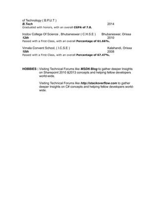 of Technology ( B.P.U.T )
B.Tech 2014
Graduated with honors, with an overall CGPA of 7.8.
Irodov College Of Science , Bhubaneswar ( C.H.S.E ) Bhubaneswar, Orissa
12th 2010
Passed with a First-Class, with an overall Percentage of 61.66%.
Vimala Convent School, ( I.C.S.E ) Kalahandi, Orissa
10th 2008
Passed with a First-Class, with an overall Percentage of 67.47%.
HOBBIES : Visiting Technical Forums like MSDN Blog to gather deeper Insights
on Sharepoint 2010 &2013 concepts and helping fellow developers
world-wide.
Visiting Technical Forums like http://stackoverflow.com to gather
deeper Insights on C# concepts and helping fellow developers world-
wide.
 