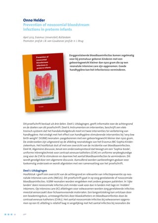 Onno Helder
Prevention of nosocomial bloodstream
infections in preterm infants
April 2013, Erasmus Universiteit, Rotterdam
Promotor: prof.dr. J.B. van Goudoever, prof.dr. ir. J. Brug
Zorggerelateerde bloedbaaninfecties komen regelmatig
voor bij prematuur geboren kinderen met een
geboortegewicht kleiner dan 1500 gram die op een
neonatale intensive care zijn opgenomen. Goede
handhygiëne kan het infectierisico verminderen.
Dit proefschrift bestaat uit drie delen. Deel I, Uitdagingen, geeft informatie over de achtergrond
en de doelen van dit proefschrift. Deel II, Instrumenten en interventies, beschrijft een elek-
tronisch systeem dat het handalcoholgebruik meet en twee interventies ter verbetering van
handhygiëne. Het eindigt met het effect van handhygiëne stimulerende interventies bij ‘very low
birth weight’ (VLBW) neonaten: pasgeborenen met een geboortegewicht kleiner dan 1500 gram.
De onderzoeken zijn uitgevoerd op de afdeling neonatologie van het Erasmus MC-Sophia Kinder-
ziekenhuis. Het hoofdstuk sluit af met een overzicht van de incidentie van bloedbaaninfecties.
Deel III, Algemene discussie, bevat een onderzoeksprotocol dat beoogt om een ‘Sophia-brede’,
uniforme inbrengtechniek voor centraal veneuze katheters (CVK) en uniforme verpleegkundige
zorg voor de CVK te stimuleren en daarmee het aantal bloedbaaninfecties te verminderen. Dit
wordt gevolgd door een algemene discussie. Aanvullend worden aanbevelingen gedaan voor
toekomstig onderzoek en wordt afgesloten met een samenvatting van het proefschrift.
Deel I: Uitdagingen
Hoofdstuk 1 geeft een overzicht van de achtergrond en relevantie van infectiepreventie op neo-
natale intensive care units (NICUs). Dit proefschrift gaat in op zorg gerelateerde of nosocomiale
bloedbaaninfecties. VLBW neonaten worden vergeleken met andere groepen patiënten. In ‘rijke
landen’ doen nosocomiale infecties zich minder vaak voor dan in landen met lage en ‘midden’
inkomens. Op intensive care (IC) afdelingen voor volwassenen worden zorg gerelateerde infecties
meestal veroorzaakt door lichaamsvreemde materialen. Een longontsteking kan ontstaan door
een beademingsbuis, urineweginfecties door blaaskatheters en bloedbaaninfecties door de
centraal veneuze katheters (CVKs). Het aantal nosocomiale infecties bij volwassenen opgeno-
men op een IC-afdeling is relatief laag in vergelijking met het aantal infecties bij neonaten die
10	 	      VIP2
 