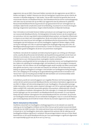 opgenomen zijn op een NICU. Daarnaast hebben neonaten die zijn opgenomen op een NICU in
landen met lage en ‘midden’ inkomens een drie tot twintig keer zo grote kans op een infectie als
neonaten in dezelfde doelgroep in ‘rijke landen’. Op een NICU bestaat het grootste deel van de
nosocomiale infecties uit bloedbaaninfecties. Deze bloedbaaninfecties komen verhoudingsgewijs
veel vaker voor bij neonaten die op een NICU zijn opgenomen dan bij volwassen IC-patiënten.
Nosocomiale bloedbaaninfecties bij prematuren zijn geassocieerd met een verhoogde kans op
overlijden, bijkomende complicaties (zoals hersenbloeding, visusstoornis en chronische longaan-
doening), toegenomen opnameduur, hogere ziekenhuiskosten en blijvende handicaps.
Door intrinsieke en extrinsieke factoren hebben prematuren een verhoogd risico op het krijgen
van nosocomiale bloedbaaninfecties. De belangrijkste intrinsieke factoren zijn de onrijpheid van
een prematuur met een nog relatief onderontwikkeld afweersysteem, een beperkte inflammatoi-
re respons en een tekort aan immunoglobulinen. Bij de extrinsieke factoren dragen de invasieve
procedures het meest bij aan het verkrijgen van bloedbaaninfecties bij prematuren. Effectieve
maatregelen zijn het toepassen van correcte handhygiëne, hygiënisch werken volgens richtlij-
nen bij het inbrengen van CVKs en optimaal hygiënische verpleegkundige zorg voor CVKs. De
Wereldgezondheidsorganisatie en de Amerikaanse ‘Centers for Disease Control and Prevention’
beschouwen goede handhygiëne als de kern van preventieve maatregelen.
Hoofdstuk 2 benadrukt de noodzaak van leiderschap bij het geven van richting aan infectiepre-
ventie, waarbij alle professionals die betrokken zijn bij patiëntenzorg optreden als één team om
infecties te verminderen. De soms slechte attitude ten opzichte van handhygiëne en de vaak
beperkte kennis over infectiepreventieve maatregelen moeten verbeteren.
In hoofdstuk 3 wordt gesteld dat het eenmalig aan de orde laten komen van handhygiënetechnie-
ken, tijdens een opleiding tot verpleegkundige, niet toereikend is om dit vervolgens consequent
toe te passen. Het niet naleven van de handhygiëneregels wordt namelijk niet alleen veroorzaakt
door gebrek aan kennis, maar is ook zeker een kwestie van attitude. Om het bewustzijn en het
belang van goede handhygiëne te verhogen is het herhalen van handhygiënescholing belangrijk.
Het is een uitdaging om de houding van de gezondheidszorg professionals te veranderen van
‘laissez-faire’ naar een houding waaruit blijkt dat alle teamleden zich verantwoordelijk voelen
voor elke bloedbaaninfectie en daarnaar handelen.
In hoofdstuk 4 wordt een overzicht gegeven van mogelijk effectieve niet-farmacologische inter-
venties die het aantal nosocomiale bloedbaaninfecties verminderen bij kinderen opgenomen op
een NICU. Er blijken vijf interventiecategorieën te zijn: handhygiëne, infuusbundels (samenge-
stelde interventies, met onder andere aseptisch inbrengen van CVK en optimale hygiënische zorg
tijdens verblijf CVK), materialen (waaronder gesloten infuussysteem, afdekmateriaal, infuusfil-
ters), surveillance en katheter inbrengteams die CVKs inbrengen. Er is bewijs dat infuusbundels
kunnen bijdragen aan het verminderen van bloedbaaninfecties bij neonaten. Er is een beperkt
bewijs dat door katheter-inbrengteams het aantal bloedbaaninfecties vermindert. De promotie
van handhygiëne leidt weliswaar tot een verbeterde handhygiëne, maar er is vanuit de literatuur
geen eenduidig bewijs dat dit leidt tot minder infecties bij neonaten opgenomen op een NICU.
Deel II: Instrument en interventies
Hoofdstuk 5 beschrijft een handhygiëne-scholingsprogramma en de evaluatie van zowel de
naleving van de handhygiëne richtlijnen als het effect hiervan op het aantal nosocomiale bloed-
baaninfecties bij VLBW neonaten. Het onderzoek bevat twee voormetingen en twee nametingen.
In totaal zijn er 1201 handhygiëne-observaties uitgevoerd die aantonen dat de naleving van de
handhygiënerichtlijnen significant is verbeterd. Het percentage kinderen met een of meer bloed-
baaninfecties en het aantal bloedbaaninfecties per 1000 opnamedagen is significant afgenomen
van respectievelijk 44,5% naar 36,1% en van 17,3 naar 13,5.
	 Jaarboek Verplegingswetenschappelijk Onderzoek 2010-2014	 11
Proefschriften
 