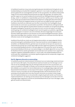 In hoofdstuk 6 wordt een nieuw instrument geïntroduceerd, dat elektronisch het gebruik van de
handalcoholdispenser bij elke NICU-bedplaats registreert. In een studie is het gebruik van de dis-
pensers gedurende een aaneengesloten periode van één jaar gemeten. De mediaan (interquartile
range) van het aantal handdesinfectiemomenten per dag is 697 (559-840). De mediaan (inter-
quartile range) van het aantal handdesinfectiemomenten per afdelingsmedewerker gedurende
de dag-, avond- en nachtdienst is respectievelijk 13,5 (10,8-16,7), 19,8 (16,3-24,1) en 16,6 (14,2-19,3).
Er kan worden geconcludeerd dat de elektronische dispensers nuttige gebruikersinformatie ge-
ven. Deze informatie kan toegepast worden om trends over een langere periode te genereren.
Hoofdstuk 7 beschrijft een onderzoek naar het effect van berichten over handhygiëne die ge-
toond worden als screensavers op werkstations op de NICU. Als theoretische achtergrond wordt
‘gain-framed’ berichten gebruikt. Bij deze theorie worden de voordelen van het gewenste gedrag,
een goede handhygiëne, benadrukt en niet zozeer de risico’s van het niet naleven van het ge-
wenste gedrag. Een verbeterde handhygiëne komt vooral ten goede aan patiënten, eigenbelang
speelt meestal geen rol. Daarom is als extra motivator altruïsme toegevoegd. De screensaver-
berichten hebben geresulteerd in een toename van het aantal handhygiënemomenten. Directe
observaties bevestigen deze resultaten. Kortom: het gebruik van screensaver-berichten lijkt een
effectieve manier om de handhygiëne te verbeteren.
Hoofdstuk 8 beschrijft een studie over de langetermijnresultaten van opeenvolgende infectie-
preventiemaatregelen op bloedbaaninfecties. Daarnaast wordt een overzicht gegeven van de
verwekkers van bloedbaaninfecties, gemeten over een periode van tien jaar van 2002 tot 2011.
Gedurende deze periode zijn in totaal 1964 VLBW neonaten opgenomen geweest. De incidentie
van nosocomiale bloedbaaninfecties is met 40% afgenomen van 40,5% naar 24,3%. Het aantal
nosocomiale bloedbaaninfecties per 1000 opnamedagen is met 58,9% afgenomen van 19,7 tot 8,1.
De bloedbaaninfecties worden grotendeels veroorzaakt door Gram-positieve micro-organismen,
coagulase-negatieve stafylokokken (67%) en S. aureus (14%). Het aandeel bloedbaaninfecties
veroorzaakt door stafylokokken verminderde significant gedurende de meetperiode, hetgeen een
verbeterde handhygiëne suggereert.
Deel III: Algemene discussie en samenvatting
In hoofdstuk 9 wordt een ziekenhuisbreed CVK-protocol voor een toekomstige studie beschreven
voor het Erasmus MC-Sophia. Het protocol bevat zowel een bundel voor het inbrengen van een
CVK als voor de verpleegkundige zorg. De inbreng-bundel omvat een time-out procedure, een
scherm om patiënt en inbrenger te scheiden van de onsteriele omgeving en het voor ten minste
80% afdekken van de patiënt met steriel afdekmateriaal. De verpleegkundige zorgbundel bevat
bijvoorbeeld het desinfecteren van de ampul of het septum. Het gedesinfecteerde oppervlak
moet ten minste 30 seconden aan de lucht gedroogd worden. Na het desinfecteren van het
aansluitpunt bij de patiënt dient men deze eveneens tenminste 30 seconden te laten drogen.
Voor het implementatieproces van de protocollen zal gebruik gemaakt worden van Pronovost’s
implementatietheorie. De naleving van het protocol voor het inbrengen van de CVK en het CVK
verpleegkundige-zorgprotocol, evenals het aantal bloedbaaninfecties per 1000 CVK-dagen, zullen
gebruikt worden als uitkomstmaten.
12	 	      VIP2
 