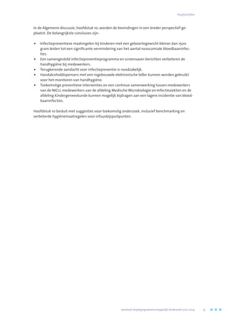 In de Algemene discussie, hoofdstuk 10, worden de bevindingen in een breder perspectief ge-
plaatst. De belangrijkste conclusies zijn:
•	Infectiepreventieve maatregelen bij kinderen met een geboortegewicht kleiner dan 1500
gram leiden tot een significante vermindering van het aantal nosocomiale bloedbaaninfec-
ties.
•	Een samengesteld infectiepreventieprogramma en screensaver-berichten verbeteren de
handhygiëne bij medewerkers.
•	 Terugkerende aandacht voor infectiepreventie is noodzakelijk.
•	Handalcoholdispensers met een ingebouwde elektronische teller kunnen worden gebruikt
voor het monitoren van handhygiëne.
•	Toekomstige preventieve interventies en een continue samenwerking tussen medewerkers
van de NICU, medewerkers van de afdeling Medische Microbiologie en Infectieziekten en de
afdeling Kindergeneeskunde kunnen mogelijk bijdragen aan een lagere incidentie van bloed-
baaninfecties.
Hoofdstuk 10 besluit met suggesties voor toekomstig onderzoek, inclusief benchmarking en
verbeterde hygiënemaatregelen voor infuusbijspuitpunten.
	 Jaarboek Verplegingswetenschappelijk Onderzoek 2010-2014	 13
Proefschriften
 