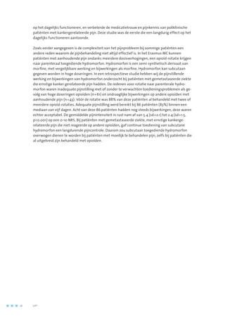 op het dagelijks functioneren, en verbeterde de medicatietrouw en pijnkennis van poliklinische
patiënten met kankergerelateerde pijn. Deze studie was de eerste die een langdurig effect op het
dagelijks functioneren aantoonde.
Zoals eerder aangegeven is de complexiteit van het pijnprobleem bij sommige patiënten een
andere reden waarom de pijnbehandeling niet altijd effectief is. In het Erasmus MC kunnen
patiënten met aanhoudende pijn ondanks meerdere dosisverhogingen, een opioïd-rotatie krijgen
naar parenteraal toegediende hydromorfon. Hydromorfon is een semi-synthetisch derivaat van
morfine, met vergelijkbare werking en bijwerkingen als morfine. Hydromorfon kan subcutaan
gegeven worden in hoge doseringen. In een retrospectieve studie hebben wij de pijnstillende
werking en bijwerkingen van hydromorfon onderzocht bij patiënten met gemetastaseerde ziekte
die ernstige kanker gerelateerde pijn hadden. De redenen voor rotatie naar parenterale hydro-
morfon waren inadequate pijnstilling met of zonder te verwachten toedieningsproblemen als ge-
volg van hoge doseringen opioïden (n=61) en ondraaglijke bijwerkingen op andere opioïden met
aanhoudende pijn (n=43). Vóór de rotatie was 88% van deze patiënten al behandeld met twee of
meerdere opioïd-rotaties. Adequate pijnstilling werd bereikt bij 86 patiënten (83%) binnen een
mediaan van vijf dagen. Acht van deze 86 patiënten hadden nog steeds bijwerkingen, deze waren
echter acceptabel. De gemiddelde pijnintensiteit in rust nam af van 5.4 (sd=2.1) tot 2.4 (sd=1.5,
p0.001) op een 0-10 NRS. Bij patiënten met gemetastaseerde ziekte, met ernstige kankerge-
relateerde pijn die niet reageerde op andere opioïden, gaf continue toediening van subcutane
hydromorfon een langdurende pijncontrole. Daarom zou subcutaan toegediende hydromorfon
overwogen dienen te worden bij patiënten met moeilijk te behandelen pijn, zelfs bij patiënten die
al uitgebreid zijn behandeld met opioïden.
16	 	      VIP2
 