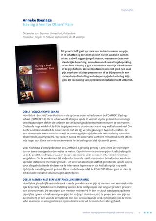 Anneke Boerlage
Having a Feel for Others’ Pain
December 2011, Erasmus Universiteit, Rotterdam
Promotor: prof.dr. D. Tibboel; copromotor: dr. M. van Dijk
Dit proefschrift gaat op zoek naar de beste manier om pijn
in te schatten bij personen die zich niet in woorden kunnen
uiten; dat wil zeggen jonge kinderen, mensen met een ver-
standelijke beperking, en ouderen met een uitingsbeperking.
In ons land is het bij ± 330.000 mensen moeilijk te herkennen
of ze pijn hebben. We weten daarom ook niet goed hoe vaak
pijn voorkomt bij deze personen en of ze bij opname in een
ziekenhuis of instelling wel adequate pijnbehandeling krij-
gen. De toepassing van pijnobservatieschalen biedt uitkomst.
DEEL I	 JONG EN KWETSBAAR
Hoofdstuk 1 beschrijft een studie naar de optimale observatieduur van de COMFORT Gedrag-
schaal (COMFORT-B). Deze schaal wordt al 10 jaar op de IC van het Sophia gebruikt en sommige
verpleegkundigen bleken de kinderen korter dan de geadviseerde twee minuten te observeren.
Gezien de hoge werkdruk is dit te begrijpen maar is de observatie dan nog wel betrouwbaar? Om
dat te onderzoeken deed de onderzoeker met alle 133 verpleegkundigen twee observaties; de
een observeerde twee minuten terwijl de ander tegelijkertijd alleen de laatste dertig seconden
observeerde, en omgekeerd. Wij vonden dat na een observatie van twee minuten de score steeds
iets hoger was. Door korter te observeren is het risico te groot dat pijn wordt gemist.
Voor hoofdstuk 2 werd gekeken of de COMFORT-B gevoelig genoeg is om kleine veranderingen
tussen twee opvolgende observaties te meten. Deze informatie over een pijnschaal is belangrijk
voor de praktijk. In dit geval werden toegewezen scores voor en na een interventie met elkaar
vergeleken. Om te voorkomen dat andere factoren de resultaten zouden beïnvloeden, werd een
speciale statistische methode gebruikt. Uit de resultaten bleek dat het gemiddelde van de scores
voor alle geïncludeerde kinderen na de interventie lager was en dat het belangrijk is op welk
tijdstip de nameting wordt gedaan. Deze studie bewees dat de COMFORT-B heel goed in staat is
om klinisch relevante veranderingen aan te tonen.
DEEL II	 MENSEN MET EEN VERSTANDELIJKE BEPERKING
Hoofdstuk 3 beschrijft een onderzoek naar de prevalentie van pijn bij mensen met een verstande-
lijke beperking (VB) die in een instelling wonen. Deze doelgroep is heel lang uitgesloten geweest
van pijnonderzoek. De verzorgers van mensen met een VB in één instituut werd gevraagd twee
pijncijfers op een schaal van 0 (geen pijn) tot 10 (ergst denkbare pijn) te geven, één voor pijn op
dat moment en één voor de gemiddelde pijn over de voorgaande week. Informatie over de medi-
sche anamnese en voorgeschreven pijnmedicatie werd uit de medische status gehaald.
	 Jaarboek Verplegingswetenschappelijk Onderzoek 2010-2014	 17
Proefschriften
 