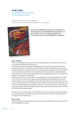 Jos M. Latour
empowerment of parents
in the intensive care
Februari 2011, Erasmus Universiteit, Rotterdam
Promotor: prof.dr. J.B. van Goudoever; copromotor: dr. J.A. Hazelzet
Het doel van de EMPATHIC-studie was het ontwikkelen en
implementeren van oudertevredenheidsvragenlijsten voor
de acht kinder-intensive-careafdelingen (ICK) en een
neonatologie-intensive-careafdeling (NICU) in Nederland.
Deel I: Inleiding
In deel I, de inleiding van het proefschrift, wordt uitgelegd waarom is gekozen voor het meten
van oudertevredenheid op de intensive care.
In Hoofdstuk 1 wordt de groeiende belangstelling voor onderzoek naar patiënttevredenheid
besproken. Het meten van patiënttevredenheid wordt inmiddels aanbevolen door de regering,
patiëntenorganisaties en zorgverzekeraars terwijl ziekenhuizen zijn begonnen met het integreren
van de ervaringen van patiënten in hun beleidsdocumenten. Resultaten van patiënttevreden-
heid moeten echter niet exclusief worden gebruikt als vergelijkingsmateriaal, maar zorgverleners
stimuleren tot kwaliteitsverbeteringen.
Oudertevredenheid en de relatie daarvan met gezinsgerichte zorg worden besproken in Hoofd-
stuk 2. De discussie spitst zich vervolgens toe op de behoeften van familieleden en de manier
waarop zorgverleners in hun dagelijkse praktijk rekening houden met deze behoeften. Deze dis-
cussie wordt nader besproken in Hoofdstuk 3. De behoeften en ervaringen van familieleden op de
intensive-careafdelingen zijn vaak globaal omschreven in concepten als communicatie, informa-
tie, geruststelling en nabijheid. Gesteld wordt dat het voldoen aan de behoeften van familieleden
niet altijd tevredenheid garandeert.
Het doel en de onderzoeksvragen van de EMPATHIC-studies worden gepresenteerd in Hoofdstuk
4 en zijn gebaseerd op de erkenning van de samenwerking tussen ouders en zorgverleners met
het oog op kwaliteitsverbetering.
Deel II: Kader
Dit deel is gewijd aan het ontwikkelen van een kader voor de EMPATHIC-studies, gebaseerd op de
wetenschappelijke bewijslast.
20	 	      VIP2
 