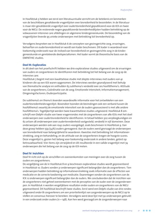 In Hoofdstuk 5 hebben we eerst een literatuurstudie verricht om de betekenis en kenmerken
van de beschikbare gevalideerde vragenlijsten over tevredenheid te beoordelen. In de literatuur
is maar één gevalideerde vragenlijst over oudertevredenheid gepubliceerd voor de ICK en twee
voor de NICU. De resterende negen gepubliceerde tevredenheidlijsten hadden betrekking op de
volwassenen intensive care afdelingen en algemene kindergeneeskunde. De beoordeling van de
vragenlijsten leverde 95 unieke onderwerpen met betrekking tot tevredenheid op.
Vervolgens bespreken we in Hoofdstuk 6 de concepten van gezinsgerichte zorg, ervaringen,
behoeften en oudertevredenheid en wordt een kader beschreven. Dit kader is waardevol voor
toekomstig onderzoek naar de invloed van tevredenheid en gezinsgerichte zorg in de kinder-
geneeskunde en gerelateerde deelspecialismen. Het kader vormt de theoretische basis van de
EMPATHIC studies.
Deel III: Exploraties
In dit deel van het proefschrift hebben we drie exploratieve studies uitgevoerd om de ervaringen
van ouders en zorgverleners te identificeren met betrekking tot het belang van de zorg op de
intensive care.
Hoofdstuk 7 begint met een kwalitatieve studie met diepte-interviews met ouders van 41
kinderen die op een ICK waren opgenomen. De interviews werden geanalyseerd met behulp
van thematische analyse en onthulden 63 subthema’s verdeeld over zes hoofdthema’s: Attitude
van de zorgverleners; Coördinatie van de zorg; Emotionele intensiteit; Informatiemanagement;
Omgevingsfactoren; Ouderparticipatie.
De subthema’s en thema’s leverden waardevolle informatie voor het ontwikkelen van een
oudertevredenheidvragenlijst. Bovendien toonden de bevindingen ook een verband tussen de
hoofdthema’s waarbij de emotionele intensiteit van de ouders geassocieerd is met alle andere
hoofdthema’s. Tegelijkertijd werden twee kwantitatieve studies uitgevoerd. Hoofdstuk 8 om-
schrijft een Delphi-studie van twee vragenrondes met de zorgverleners van alle ICKs met het doel
onderwerpen over oudertevredenheid te identificeren. In totaal hebben 302 verpleegkundigen en
62 artsen 78 onderwerpen over oudertevredenheid vastgesteld, verdeeld in vijf domeinen. Deze
onderwerpen werden ook aan 1042 ouders voorgelegd, zoals beschreven in Hoofdstuk 9. Van
deze groep hebben 559 (54%) ouders gereageerd. Aan de ouders werd gevraagd de onderwerpen
van tevredenheid naar belangrijkheid te waarderen. Kwesties met betrekking tot informatiever-
strekking, zorg en behandeling, en de attitude van de zorgverleners kregen de hoogste scores.
Deze vragenlijst is, gezien het belang voor toekomstig onderzoek in andere landen, getest op
betrouwbaarheid. Vier items zijn verwijderd en dit resulteerde in een valide vragenlijst met 74
onderwerpen die het belang van de zorg op de ICK meten.
Deel IV: Inzichten
Deel IV richt zich op de verschillen en overeenkomsten van meningen over de zorg tussen de
ouders en zorgverleners.
De vergelijking van de in Hoofdstuk 8 en 9 beschreven exploratieve studies wordt gepresenteerd
in Hoofdstuk 10. Ouders vonden 31 onderwerpen significant belangrijker dan de zorgverleners. Tien
onderwerpen hadden betrekking op informatieverstrekking zoals informatie over de effecten van
medicatie en de correcte toediening van medicatie. Daarentegen vonden de zorgverleners van de
ICK 12 onderwerpen significant belangrijker dan de ouders. We concludeerden dat de inzichten van
de zorgverleners niet geheel overeenkomen met de percepties van de ouder over de zorgonderwer-
pen. In Hoofdstuk 11 worden vergelijkbare resultaten onder ouders en zorgverleners van de NICU
gepresenteerd. Dit hoofdstuk beschrijft twee studies. Eerst werd een Delphi-studie van drie rondes
uitgevoerd onder 81 zorgverleners om een prioriteitenlijst van zorgonderwerpen op de NICU op te
stellen en consensus hierover te bereiken. Vervolgens werd deze lijst met 92 onderwerpen gebruikt
in een onderzoek onder ouders (n = 148). Aan hen werd gevraagd om de zorgonderwerpen naar
	 Jaarboek Verplegingswetenschappelijk Onderzoek 2010-2014	 21
Proefschriften
 