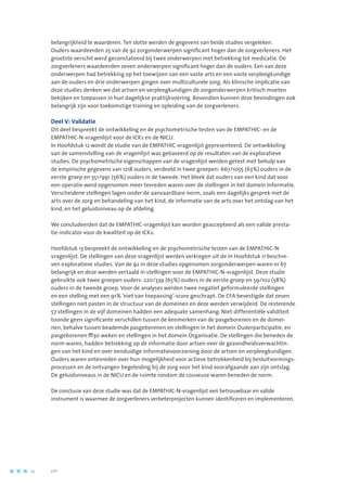 belangrijkheid te waarderen. Ten slotte werden de gegevens van beide studies vergeleken.
Ouders waardeerden 25 van de 92 zorgonderwerpen significant hoger dan de zorgverleners. Het
grootste verschil werd geconstateerd bij twee onderwerpen met betrekking tot medicatie. De
zorgverleners waardeerden zeven onderwerpen significant hoger dan de ouders. Een van deze
onderwerpen had betrekking op het toewijzen van een vaste arts en een vaste verpleegkundige
aan de ouders en drie onderwerpen gingen over multiculturele zorg. Als klinische implicatie van
deze studies denken we dat artsen en verpleegkundigen de zorgonderwerpen kritisch moeten
bekijken en toepassen in hun dagelijkse praktijkvoering. Bovendien kunnen deze bevindingen ook
belangrijk zijn voor toekomstige training en opleiding van de zorgverleners.
Deel V: Validatie
Dit deel bespreekt de ontwikkeling en de psychometrische testen van de EMPATHIC- en de
EMPATHIC-N-vragenlijst voor de ICKs en de NICU.
In Hoofdstuk 12 wordt de studie van de EMPATHIC-vragenlijst gepresenteerd. De ontwikkeling
van de samenstelling van de vragenlijst was gebaseerd op de resultaten van de exploratieve
studies. De psychometrische eigenschappen van de vragenlijst werden getest met behulp van
de empirische gegevens van 1218 ouders, verdeeld in twee groepen: 667/1055 (63%) ouders in de
eerste groep en 551/991 (56%) ouders in de tweede. Het bleek dat ouders van een kind dat voor
een operatie werd opgenomen meer tevreden waren over de stellingen in het domein Informatie.
Verscheidene stellingen lagen onder de aanvaardbare norm, zoals een dagelijks gesprek met de
arts over de zorg en behandeling van het kind, de informatie van de arts over het ontslag van het
kind, en het geluidsniveau op de afdeling.
We concludeerden dat de EMPATHIC-vragenlijst kan worden geaccepteerd als een valide presta-
tie-indicator voor de kwaliteit op de ICKs.
Hoofdstuk 13 bespreekt de ontwikkeling en de psychometrische testen van de EMPATHIC-N
vragenlijst. De stellingen van deze vragenlijst werden verkregen uit de in Hoofdstuk 11 beschre-
ven exploratieve studies. Van de 92 in deze studies opgenomen zorgonderwerpen waren er 67
belangrijk en deze werden vertaald in stellingen voor de EMPATHIC-N-vragenlijst. Deze studie
gebruikte ook twee groepen ouders: 220/339 (65%) ouders in de eerste groep en 59/102 (58%)
ouders in de tweede groep. Voor de analyses werden twee negatief geformuleerde stellingen
en een stelling met een 91% ‘niet van toepassing’-score geschrapt. De CFA bevestigde dat zeven
stellingen niet pasten in de structuur van de domeinen en deze werden verwijderd. De resterende
57 stellingen in de vijf domeinen hadden een adequate samenhang. Niet-differentiële validiteit
toonde geen significante verschillen tussen de kenmerken van de pasgeborenen en de domei-
nen, behalve tussen beademde pasgeborenen en stellingen in het domein Ouderparticipatie, en
pasgeborenen ≥30 weken en stellingen in het domein Organisatie. De stellingen die beneden de
norm waren, hadden betrekking op de informatie door artsen over de gezondheidsverwachtin-
gen van het kind en over eenduidige informatievoorziening door de artsen en verpleegkundigen.
Ouders waren ontevreden over hun mogelijkheid voor actieve betrokkenheid bij besluitvormings-
processen en de ontvangen begeleiding bij de zorg voor het kind voorafgaande aan zijn ontslag.
De geluidsniveaus in de NICU en de ruimte rondom de couveuse waren beneden de norm.
De conclusie van deze studie was dat de EMPATHIC-N-vragenlijst een betrouwbaar en valide
instrument is waarmee de zorgverleners verbeterprojecten kunnen identificeren en implementeren.
22	 	      VIP2
 