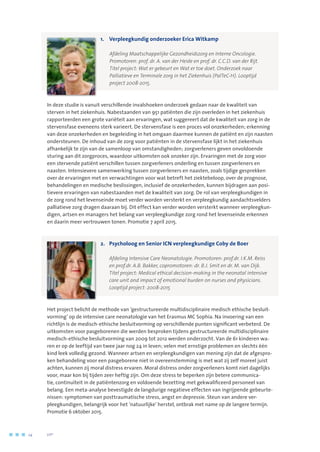 1.	Verpleegkundig onderzoeker Erica Witkamp
	 Afdeling Maatschappelijke Gezondheidszorg en Interne Oncologie. 	
Promotoren: prof. dr. A. van der Heide en prof. dr. C.C.D. van der Rijt. 	
Titel project: Wat er gebeurt en Wat er toe doet. Onderzoek naar 	
Palliatieve en Terminale zorg in het Ziekenhuis (PalTeC-H). Looptijd 	
project 2008-2015.
In deze studie is vanuit verschillende invalshoeken onderzoek gedaan naar de kwaliteit van
sterven in het ziekenhuis. Nabestaanden van 951 patiënten die zijn overleden in het ziekenhuis
rapporteerden een grote variëteit aan ervaringen, wat suggereert dat de kwaliteit van zorg in de
stervensfase eveneens sterk varieert. De stervensfase is een proces vol onzekerheden; erkenning
van deze onzekerheden en begeleiding in het omgaan daarmee kunnen de patiënt en zijn naasten
ondersteunen. De inhoud van de zorg voor patiënten in de stervensfase lijkt in het ziekenhuis
afhankelijk te zijn van de samenloop van omstandigheden; zorgverleners geven onvoldoende
sturing aan dit zorgproces, waardoor uitkomsten ook onzeker zijn. Ervaringen met de zorg voor
een stervende patiënt verschillen tussen zorgverleners onderling en tussen zorgverleners en
naasten. Intensievere samenwerking tussen zorgverleners en naasten, zoals tijdige gesprekken
over de ervaringen met en verwachtingen voor wat betreft het ziektebeloop, over de prognose,
behandelingen en medische beslissingen, inclusief de onzekerheden, kunnen bijdragen aan posi-
tievere ervaringen van nabestaanden met de kwaliteit van zorg. De rol van verpleegkundigen in
de zorg rond het levenseinde moet verder worden versterkt en verpleegkundig aandachtsvelders
palliatieve zorg dragen daaraan bij. Dit effect kan verder worden versterkt wanneer verpleegkun-
digen, artsen en managers het belang van verpleegkundige zorg rond het levenseinde erkennen
en daarin meer vertrouwen tonen. Promotie 7 april 2015.
2.	 Psycholoog en Senior ICN verpleegkundige Coby de Boer
	 	 Afdeling Intensive Care Neonatologie. Promotoren: prof.dr. I.K.M. Reiss 	
en prof.dr. A.B. Bakker, copromotoren: dr. B.J. Smit en dr. M. van Dijk. 	
Titel project: Medical ethical decision-making in the neonatal intensive
care unit and impact of emotional burden on nurses and physicians.
Looptijd project: 2008-2015
Het project belicht de methode van ‘gestructureerde multidisciplinaire medisch ethische besluit-
vorming’ op de intensive care neonatologie van het Erasmus MC Sophia. Na invoering van een
richtlijn is de medisch-ethische besluitvorming op verschillende punten significant verbeterd. De
uitkomsten voor pasgeborenen die werden besproken tijdens gestructureerde multidisciplinaire
medisch-ethische besluitvorming van 2009 tot 2012 werden onderzocht. Van de 61 kinderen wa-
ren er op de leeftijd van twee jaar nog 24 in leven; velen met ernstige problemen en slechts één
kind leek volledig gezond. Wanneer artsen en verpleegkundigen van mening zijn dat de afgespro-
ken behandeling voor een pasgeborene niet in overeenstemming is met wat zij zelf moreel juist
achten, kunnen zij moral distress ervaren. Moral distress onder zorgverleners komt niet dagelijks
voor, maar kon bij tijden zeer heftig zijn. Om deze stress te beperken zijn betere communica-
tie, continuïteit in de patiëntenzorg en voldoende bezetting met gekwalificeerd personeel van
belang. Een meta-analyse bevestigde de langdurige negatieve effecten van ingrijpende gebeurte-
nissen: symptomen van posttraumatische stress, angst en depressie. Steun van andere ver-
pleegkundigen, belangrijk voor het ‘natuurlijke’ herstel, ontbrak met name op de langere termijn.
Promotie 6 oktober 2015.
24	 	      VIP2
 