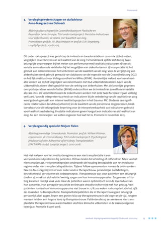 3.	Verplegingswetenschapper en stafadviseur
Anne-Margreet van Dishoeck
	 Afdeling Maatschappelijke Gezondheidszorg en Plastische en 	
Reconstructieve chirurgie. Titel onderzoeksproject: Prestatie-indicatoren
voor ziekenhuizen; de relatie met kwaliteit van zorg. 	
Promotoren: prof.dr. J.P. Mackenbach en prof.dr. E.W Steyerberg. 	
Looptijd project: 2006-2015.
Dit onderzoeksproject was gericht op de invloed van toevalsvariatie en case-mix bij het meten,
vergelijken en verbeteren van de kwaliteit van de zorg. Het onderzoek spitste zich toe op twee
belangrijke onderwerpen bij het meten van performance met kwaliteitsindicatoren: 1) toevals-
variatie en verstorende variabelen bij het vergelijken van ziekenhuizen en 2) interpretatie bij het
gebruik van indicatoren voor het verbeteren van de kwaliteit van de zorg. Voor de vergelijking van
ziekenhuizen werd gebruik gemaakt van databases van de Inspectie voor de Gezondheidszorg (IGZ)
en het Rijksinstituut voor Volksgezondheid en Milieu (RIVM). Aanzienlijke invloed van toevalsvari-
atie vonden we bij het vergelijken van ziekenhuizen met IGZ uitkomstindicatoren. Geen van de
uitkomstindicatoren bleek geschikt voor de ranking van ziekenhuizen. Met de landelijke gegevens
over postoperatieve wondinfecties (RIVM) onderzochten we de invloed van zowel toevalsvariatie
als case-mix. De verschillen tussen de ziekenhuizen werden met deze twee factoren vrijwel volledig
verklaard. Voor de interpreteerbaarheid van indicatoren bij de verbetering van de kwaliteit van zorg
werd gebruik gemaakt van interne kwaliteitsprojecten in het Erasmus MC. Ondanks een signifi-
cante relatie tussen decubitus (uitkomst) en de kwaliteit van de preventieve zorgprocessen, bleek
toevalsvariatie de belangrijkste beperking voor de interpreteerbaarheid van indicatoren gebruikt
voor kwaliteitsverbetering. Prestatie-indicatoren geven hooguit een indicatie van de kwaliteit van
zorg. Als een zonnewijzer: we weten ongeveer hoe laat het is. Promotie 11 november 2015.
4.	 Verpleegkundig specialist Mirjam Tielen
	 Afdeling Inwendige Geneeskunde. Promotor: prof.dr. Willem Weimar, 	
copromotor: dr. Emma Massey. Titel onderzoeksproject: Psychological
predictors of non-Adherence after Kidney Transplantation 	
(PAKT/PAN-study). Looptijd project: 2010-2016.
Het niet-naleven van het medicatieregime na een niertransplantatie is een
veel voorkomend probleem bij patiënten. Dit kan leiden tot afstoting of zelfs tot het falen van het
niertransplantaat. Het promotieproject onderzoekt de houding ten opzichte van het medicatie-
regime onder niertransplantatiepatiënten. Tijdens follow-upmomenten namen de onderzoekers
face-to-face vragenlijsten af over onder andere therapietrouw, persoonlijke doelstellingen,
betrokkenheid, vertrouwen en ziekteperceptie. Therapietrouw was voor patiënten een belangrijk
doel en zij maakten zich relatief weinig zorgen om hun immunosuppressiva. Zorgen over afsto-
ting kwamen redelijk vaak voor maar de patiënten waren optimistisch over de levensduur van
hun donornier. Hun perceptie van ziekte en therapie strookte echter niet met hun gedrag. Veel
patiënten namen hun immunosuppressiva niet trouw in: 17% zes weken na transplantatie tot 27%
zes maanden na transplantatie. Transplantatiepatiënten die in therapietrouw geen belangrijk
persoonlijk doel zagen, liepen een groter risico op therapieontrouw in de loop van de tijd. Jongere
mensen hebben een hogere kans op therapieontrouw. Patiënten die op zes weken na niertrans-
plantatie therapieontrouw waren hadden slechtere klinische uitkomsten in de daaropvolgende
twee jaar. Promotie 6 april 2016.
	 Jaarboek Verplegingswetenschappelijk Onderzoek 2010-2014	 25
Promovendi
 