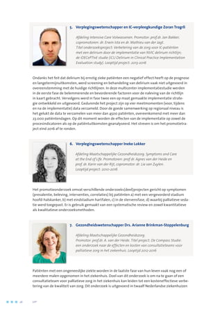 5.	Verplegingswetenschapper en IC-verpleegkundige Zoran Trogrli
	
	 Afdeling Intensive Care Volwassenen. Promotor: prof.dr. Jan Bakker; 	
copromotoren: dr. Erwin Ista en dr. Mathieu van der Jagt. 	
Titel onderzoeksproject: Verbetering van de zorg voor IC-patiënten
met een delirium door de implementatie van NVIC delirium richtlijn;
de iDECePTIvE studie (iCU Delirium in Clinical Practice Implementation
Evaluation study). Looptijd project: 2013-2016
Ondanks het feit dat delirium bij ernstig zieke patiënten een negatief effect heeft op de prognose
en langetermijnuitkomsten, werd screening en behandeling van delirium vaak niet uitgevoerd in
overeenstemming met de huidige richtlijnen. In deze multicenter implementatiestudie werden
in de eerste fase de belemmerende en bevorderende factoren voor de naleving van de richtlijn
in kaart gebracht. Vervolgens werd in fase twee een op maat gemaakte implementatie strate-
gie ontwikkeld en uitgevoerd. Gedurende het project zijn op vier meetmomenten (voor, tijdens
en na de implementatie) data verzameld. Door de goede samenwerking op regionaal niveau is
het gelukt de data te verzamelen van meer dan 4500 patiënten, overeenkomend met meer dan
23.000 patiëntendagen. Op dit moment worden de effecten van de implementatie op zowel de
procesindicatoren als op de patiëntuitkomsten geanalyseerd. Het streven is om het promotietra-
ject eind 2016 af te ronden.
6.	 Verplegingswetenschapper Ineke Lokker
	 Afdeling Maatschappelijke Gezondheidszorg. Symptoms and Care 	
at the End of Life. Promotoren: prof dr. Agnes van der Heide en 	
prof. dr. Karin van der Rijt, copromotor: dr. Lia van Zuylen. 	
Looptijd project: 2010-2016
Het promotieonderzoek omvat verschillende onderzoeks(deel)projecten gericht op symptomen
(prevalentie, beleving, interventies, correlaties) bij patiënten a) met een vergevorderd stadium
hoofd-halskanker, b) met eindstadium hartfalen, c) in de stervensfase, d) waarbij palliatieve seda-
tie werd toegepast. Er is gebruik gemaakt van een systematische review en zowel kwantitatieve
als kwalitatieve onderzoeksmethoden.
7.	 Gezondheidswetenschapper Drs. Arianne Brinkman-Stoppelenburg
	 Afdeling Maatschappelijke Gezondheidszorg. 	
Promotor: prof.dr. A. van der Heide. Titel project: De Compass Studie: 	
een onderzoek naar de effecten en kosten van consultatieteams voor
palliatieve zorg in het ziekenhuis. Looptijd 2012-2016
Patiënten met een ongeneeslijke ziekte worden in de laatste fase van hun leven vaak nog een of
meerdere malen opgenomen in het ziekenhuis. Doel van dit onderzoek is om na te gaan of een
consultatieteam voor palliatieve zorg in het ziekenhuis kan leiden tot een kosteneffectieve verbe-
tering van de kwaliteit van zorg. Dit onderzoek is uitgevoerd in twaalf Nederlandse ziekenhuizen
26	 	      VIP2
 