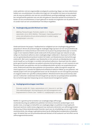 onder patiënten met een ongeneeslijke oncologische aandoening. Negen van deze ziekenhuizen
hebben een consultatieteam, de andere drie (nog) niet. De kwaliteit van leven en tevredenheid
over de zorg van patiënten voor wie een consultatieteam wordt geraadpleegd, worden vergele-
ken met gematchte patiënten voor wie dat niet gebeurd. Daarnaast worden de activiteiten en
kosten van de consultatieteams in kaart gebracht en worden de zorgkosten van de patiënten met
en zonder inzet van een consultatieteam met elkaar vergeleken.
8.	 Verpleegkundig specialist Richard van Valen
	 Afdeling Thoraxchirurgie. Promotor: prof.dr. A.J.J.C. Bogers; 	
copromotor: dr.mr. M.M. Mokhles. Titel project: Improving patient out-
comes and utilisation of nurse driven protocols in cardiac surgery. 	
Looptijd project: 2012-2017
Onderzoek binnen het project: ‘Haalbaarheid en veiligheid van een verpleegkundig gedreven
pijnprotocol’. Binnen dit protocol krijgt de verpleegkundige (op basis van een set parameters) de
mogelijkheid om medicamenteuze interventies toe te passen bij postoperatieve pijn na hartchi-
rurgie. In een tweetal artikelen wordt onderzocht of dit protocol zorgt voor reductie van pijn,
veilig is en of protocol-adherence door verpleegkundigen voldoende is. Daarnaast is het effect
van een gestandaardiseerd protocol rondom het staken van bloedverdunners bij hartchirurgie
onderzocht. Met name is gekeken naar bloedverlies en het verbruik van bloedproducten in de
eerste twaalf uur na chirurgie in correlatie met protocol-adherence. Daarnaast zijn drie subpro-
jecten gericht op het verbeteren van patient outcomes bij hartchirurgie, er is een caseserie en een
literatuurstudie naar patiënten met een kunstklependocarditis op basis van propionibacterium
acnes. Onderzocht werd hoe deze patiënten zich presenteren, welke chirurgische aanpak het
meest opportuun is, alsmede het bijbehorend antibiotisch beleid en follow-up van patiënten. Het
tweede project richt zich op de geleerde lessen van de introductie van een chirurgische procedure
en zorgpad rondom een specifiek cardiaal probleem. Afsluitend neemt deze promovendus deel
aan een multicenter randomized clinical trial gericht op reductie van postoperatieve wondinfec-
ties na hartchirurgie door toepassing van een closed wound management system.
9.	 Verplegingswetenschapper Janet Been
	 Promotor: prof.dr. M.J. Hazes, copromotoren: dr. E. Ista en dr. A. van Staa.	
Titel onderzoeksproject: NUrsing Research into Self-management and 	
Empowerment in Chronic Care – NURSE-CC. Looptijd project: 2012-2017.
NURSE-CC is gericht op het versterken van verpleegkundige zelfmanage-
mentondersteuning aan poliklinische patiënten met diverse chronische aandoeningen. Eerst
werden visies, ervaringen en behoeften van verpleegkundigen en patiënten in kaart gebracht.
Daarnaast werd een realist review uitgevoerd naar werkzame elementen van zelfmanagementon-
dersteuning. Al deze deelonderzoeken leverden input voor de ontwikkeling van een zelfmanage-
mentinterventie, die onlangs is geïmplementeerd op de afdeling Niertransplantatie en Radiothe-
rapie. De laatste fase van het promotieonderzoek bestaat uit het evalueren van het effect van de
zelfmanagementinterventies.
	 Jaarboek Verplegingswetenschappelijk Onderzoek 2010-2014	 27
Promovendi
 