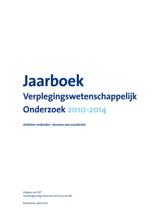 Jaarboek
Verplegingswetenschappelijk
Onderzoek 2010-2014
Ambities verbinden - bouwen aan excellentie
Uitgave van VIP2
Verpleegkundige Raad van het Erasmus MC
Rotterdam, april 2016
 