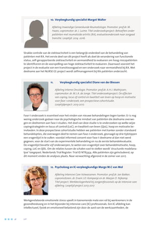 10.	Verpleegkundig specialist Margot Walter
	 Afdeling Inwendige Geneeskunde Reumatologie. Promotor: prof.dr. M.
Hazes; copromotor: dr. J. Luime. Titel onderzoeksproject: Behoeften onder
patiënten met reumatoïde artritis (RA), evaluatieonderzoek naar zorgpad
transitie. Looptijd: 2014 -2016.
Strakke controle van de ziekteactiviteit is een belangrijk onderdeel van de behandeling van
patiënten met RA. Het eerste deel van dit project heeft als doel de verandering van functionele
status, zelf-gerapporteerde ziekteactiviteit en vermoeidheid te evalueren om hoog-risicopatiënten
te identificeren en de voorspelling van hoge ziekteactiviteit te evalueren. Daarnaast voorziet het
project in de evaluatie van een transitiezorgpad en een onderzoek naar vermoeidheid bij RA. Met
deelname aan het NURSE CC-project wordt zelfmanagement bij RA-patiënten onderzocht.
11.	 Verpleegkundig specialist Diane van der Biessen
	 Afdeling Interne Oncologie. Promotor: prof.dr. A.H.J. Mathijssen; 	
copromotor: dr. M.J.A. de Jonge. Titel onderzoeksproject: De effecten 	
van coping, locus of control en kwaliteit van leven op hoop en motivatie
voor fase 1 onderzoek; een prospectieve cohortstudie. 	
Looptijdproject: 2013-2017.
Fase-I-onderzoek is essentieel voor het vinden van nieuwe behandelingen tegen kanker. Er is nog
weinig onderzoek gedaan naar de psychologische mindset van patiënten die deelname overwe-
gen en deelnemen aan fase-I-studies. Het doel van deze studie is te onderzoeken op welke wijze
copingstrategieën en locus of control (LoC), en kwaliteit van leven (QoL), hoop en motivatie be-
ïnvloeden. In deze prospectieve cohortstudie hebben we patiënten met kanker zonder standaard
behandelopties, die overwogen deel te nemen aan fase-I-onderzoek, gevraagd op drie tijdstippen
een vragenlijst in te vullen: voordat informed consent voor fase-I-deelname al dan niet werd
gegeven, voor de start van de experimentele behandeling en na de eerste behandelevaluatie.
De vragenlijst bevatte vijf onderwerpen, te weten een vragenlijst over behandelmotivatie, hoop,
coping, LoC en QOL. Om de relaties tussen de schalen vast te stellen wordt ‘structurele modelana-
lyse’ toegepast. Nederlands Trial Register: Trial ID NTR3354. Alle patiënten zijn geïncludeerd, op
dit moment vinden de analyses plaats. Naar verwachting afgerond in de zomer van 2017.
12.	 Psycholoog en IC-verpleegkundige Margo M.C van Mol
		Afdeling Intensive Care Volwassenen. Promotor: prof.dr. Jan Bakker;
copromotoren: dr. Erwin J.O. Kompanje en dr. Marjan D. Nijkamp. 	
Titel project: Werkbevlogenheid bij zorgprofessionals op de intensive care
afdeling. Looptijd project 2013-2017.
Werkgerelateerde emotionele stress speelt in toenemende mate een rol bij werknemers in de
gezondheidszorg en in het bijzonder bij intensive care (IC) professionals. Een IC-afdeling kan
intellectueel, fysiek en emotioneel belastend zijn door de aard van de werkzaamheden, de
28	 	      VIP2
 