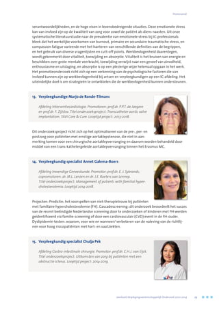 verantwoordelijkheden, en de hoge eisen in levensbedreigende situaties. Deze emotionele stress
kan van invloed zijn op de kwaliteit van zorg voor zowel de patiënt als diens naasten. Uit onze
systematische literatuurstudie naar de prevalentie van emotionele stress bij IC-professionals
bleek dat het werkelijke voorkomen van burnout, primaire en secundaire traumatische stress, en
compassion fatigue varieerde met het hanteren van verschillende definities van de begrippen,
en het gebruik van diverse vragenlijsten en cutt-off points. Werkbevlogenheid daarentegen,
wordt gekenmerkt door vitaliteit, toewijding en absorptie. Vitaliteit is het bruisen van energie en
beschikken over grote mentale veerkracht, toewijding verwijst naar een gevoel van zinvolheid,
enthousiasme en uitdaging, en absorptie is op een plezierige wijze helemaal opgaan in het werk.
Het promotieonderzoek richt zich op een verkenning van de psychologische factoren die van
invloed kunnen zijn op werkbevlogenheid bij artsen en verpleegkundigen op een IC-afdeling. Het
uiteindelijke doel is om strategieën te ontwikkelen die de werkbevlogenheid kunnen ondersteunen.
13.	 Verpleegkundige Marjo de Ronde-Tilmans
	 Afdeling Interventiecardiologie. Promotoren: prof.dr. P.P.T. de Jaegere
en prof.dr. F. Zijlstra. Titel onderzoeksproject: Transcatheter aortic valve
implantation; TAVI Care  Cure. Looptijd project: 2013-2018.
Dit onderzoeksproject richt zich op het optimaliseren van de pre-, per- en
postzorg voor patiënten met ernstige aortaklepstenose, die niet in aan-
merking komen voor een chirurgische aortaklepvervanging en daarom worden behandeld door
middel van een trans-kathetergeleide aortaklepvervanging binnen het Erasmus MC.
14.	 Verpleegkundig specialist Annet Galema-Boers
	 Afdeling Inwendige Geneeskunde. Promotor: prof.dr. E. J. Sybrands; 	
copromotoren: dr. M.L. Lenzen en dr. J.E. Roeters van Lennep. 	
Titel onderzoeksproject: Management of patients with familial hyper-
cholesterolemia. Looptijd 2014-2018.
Projecten: Predictie; het voorspellen van niet-therapietrouw bij patiënten
met familiaire hypercholesterolemie (FH). Cascadescreening: dit onderzoek beoordeelt het succes
van de recent beëindigde Nederlandse screening door te onderzoeken of kinderen met FH werden
geïdentificeerd via familie-screening of door een cardiovasculair (CVD) event in de FH-ouder.
Dyslipidemie-testen: waarom, voor wie en wanneer/ verbeteren van de naleving van de richtlij-
nen voor hoog risicopatiënten met hart- en vaatziekten.
15.	 Verpleegkundig specialist Chulja Pek
	 Afdeling Gastro-intestinale chirurgie. Promotor: prof.dr. C.H.J. van Eijck.
Titel onderzoeksproject: Uitkomsten van zorg bij patiënten met een
obstructie icterus. Looptijd project: 2014-2019.
	 Jaarboek Verplegingswetenschappelijk Onderzoek 2010-2014	 29
Promovendi
 