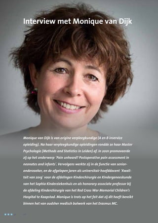 Interview met Monique van Dijk
Monique van Dijk is van origine verpleegkundige (A en B inservice
opleiding). Na haar verpleegkundige opleidingen rondde ze haar Master
Psychologie (Methods and Statistics in Leiden) af. In 2001 promoveerde
zij op het onderwerp ´Pain unheard? Postoperative pain assessment in
neonates and infants´. Vervolgens werkte zij in de functie van senior-
onderzoeker, en de afgelopen jaren als universitair hoofddocent ´Kwali-
teit van zorg´ voor de afdelingen Kinderchirurgie en Kindergeneeskunde
van het Sophia Kinderziekenhuis en als honorary associate professor bij
de afdeling Kinderchirurgie van het Red Cross War Memorial Children’s
Hospital te Kaapstad. Monique is trots op het feit dat zij dit heeft bereikt
binnen het van oudsher medisch bolwerk van het Erasmus MC.
32	 	      VIP2
 