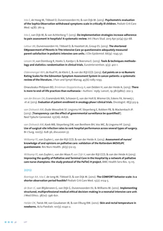 Ista E, de Hoog M, Tibboel D, Duivenvoorden HJ,  van Dijk M. (2013). Psychometric evaluation
of the Sophia Observation withdrawal symptoms scale in critically ill children. Pediatr Crit Care
Med. 14(8): 761-9.
Ista E, van Dijk M,  van Achterberg T. (2013). Do implementation strategies increase adherence
to pain assessment in hospitals? A systematic review. Int J Nurs Stud. 2013 Apr;50(4):552-68.
Latour JM, Duivenvoorden HJ, Tibboel D,  Hazelzet JA, Group ES. (2013). The shortened
EMpowerment of PArents in THe Intensive Care 30 questionnaire adequately measured
parent satisfaction in pediatric intensive care units. J Clin Epidemiol. 66(9): 1045-50.
Lenzen M, van Domburg R, Hoeks S, Kardys I,  Boersma E. (2013). Tools  techniques methodo-
logy and statistics: randomisation in clinical trials. EuroIntervention. 9(3): 410-1.
Oldenmenger WH, de Raaf PJ, de Klerk C,  van der Rijt CCD. (2013). Cut points on 0-10 Numeric
Rating Scales for the Edmonton Symptom Assessment System in cancer patients: a systematic
review of the literature. J Pain and Sympt Manag. 45(6):1083-1093.
Onwuteaka-Philipsen BD, Brinkman-Stoppelenburg A, van Delden H, van der Heide A, (2013). There
is more to end-of-life practices than euthanasia – Authors´ reply. Lancet, 19:381(9862): 202-3.
van der Biessen DA, Cranendonk MA, Schiavon G, van der Holt B, Wiemer EA, Eskens FA, Verweij J,
et al. (2013). Evaluation of patient enrollment in oncology phase I clinical trials. Oncologist. 18(3):323-9.
van Dishoeck AM, Oude Wesselink SF, Lingsma HF, Steyerberg E, Robben PB,  Mackenbach JP.
(2013). [Transparency: can the effect of governmental surveillance be quantified?].
Ned Tijdschr Geneeskd. 157(16): A1676.
van Dishoeck AM, Koek MB, Steyerberg EW, van Benthem BH, Vos MC,  Lingsma HF. (2013).
Use of surgical-site infection rates to rank hospital performance across several types of surgery.
Br J Surg. 100(5): 628-36; discussion 37.
Witkamp FE, van Zuylen L, van der Rijt CCD,  van der Heide A. (2013). Assessment of nurses’
knowledge of and opinions on palliative care: validation of the Rotterdam MOVE2PC
questionnaire. Res Nurs Health. 36(5):512-23.
Witkamp FE, van Zuylen L, van der Maas P, van Dijk H, van der Rijt CCD,  van der Heide A.(2013).
Improving the quality of Palliative and Terminal Care in the Hospital by a network of palliative
care nurse champions: the study protocol of the PalTeC-H project. BMC Health Serv Res. 13:115.
2012
Boerlage AA, Ista E, de Jong M, Tibboel D,  van Dijk M. (2012). The COMFORT behavior scale: is a
shorter observation period feasible? Pediatr Crit Care Med. 13(2): e124-5.
de Boer JC, van Blijderveen G, van Dijk G, Duivenvoorden HJ,  Williams M. (2012). Implementing
structured, multiprofessional medical ethical decision-making in a neonatal intensive care unit.
J Med Ethics. 38(10): 596-601.
Helder OK, Twisk JW, van Goudoever JB,  van Elburg RM. (2012). Skin and rectal temperature in
newborns. Acta Paediatr. 101(5): e240-2.
36	 	      VIP2
 