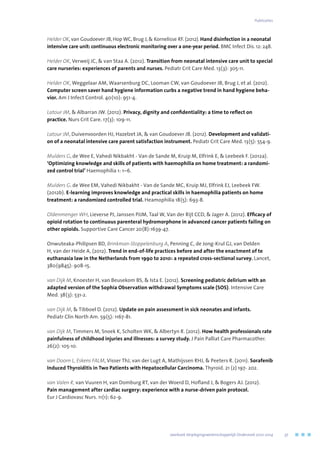 Helder OK, van Goudoever JB, Hop WC, Brug J,  Kornelisse RF. (2012). Hand disinfection in a neonatal
intensive care unit: continuous electronic monitoring over a one-year period. BMC Infect Dis. 12: 248.
Helder OK, Verweij JC,  van Staa A. (2012). Transition from neonatal intensive care unit to special
care nurseries: experiences of parents and nurses. Pediatr Crit Care Med. 13(3): 305-11.
Helder OK, Weggelaar AM, Waarsenburg DC, Looman CW, van Goudoever JB, Brug J, et al. (2012).
Computer screen saver hand hygiene information curbs a negative trend in hand hygiene beha-
vior. Am J Infect Control. 40(10): 951-4.
Latour JM,  Albarran JW. (2012). Privacy, dignity and confidentiality: a time to reflect on
practice. Nurs Crit Care. 17(3): 109-11.
Latour JM, Duivenvoorden HJ, Hazelzet JA,  van Goudoever JB. (2012). Development and validati-
on of a neonatal intensive care parent satisfaction instrument. Pediatr Crit Care Med. 13(5): 554-9.
Mulders G, de Wee E, Vahedi Nikbakht - Van de Sande M, Kruip M, Elfrink E,  Leebeek F. (2012a).
‘Optimizing knowledge and skills of patients with haemophilia on home treatment: a randomi-
zed control trial’ Haemophilia 1: 1–6.
Mulders G. de Wee EM, Vahedi Nikbakht - Van de Sande MC, Kruip MJ, Elfrink EJ, Leebeek FW.
(2012b). E-learning improves knowledge and practical skills in haemophilia patients on home
treatment: a randomized controlled trial. Heamophilia 18(5): 693-8.
Oldenmenger WH, Lieverse PJ, Janssen PJJM, Taal W, Van der Rijt CCD,  Jager A. (2012). Efficacy of
opioid rotation to continuous parenteral hydromorphone in advanced cancer patients failing on
other opioids. Supportive Care Cancer 20(8):1639-47.
Onwuteaka-Philipsen BD, Brinkman-Stoppelenburg A, Penning C, de Jong-Krul GJ, van Delden
H, van der Heide A, (2012). Trend in end-of-life practices before and after the enactment of te
euthanasia law in the Netherlands from 1990 to 2010: a repeated cross-sectional survey. Lancet,
380(9845): 908-15.
van Dijk M, Knoester H, van Beusekom BS,  Ista E. (2012). Screening pediatric delirium with an
adapted version of the Sophia Observation withdrawal Symptoms scale (SOS). Intensive Care
Med. 38(3): 531-2.
van Dijk M,  Tibboel D. (2012). Update on pain assessment in sick neonates and infants.
Pediatr Clin North Am. 59(5): 1167-81.
van Dijk M, Timmers M, Snoek K, Scholten WK,  Albertyn R. (2012). How health professionals rate
painfulness of childhood injuries and illnesses: a survey study. J Pain Palliat Care Pharmacother.
26(2): 105-10.
van Doorn L, Eskens FALM, Visser ThJ, van der Lugt A, Mathijssen RHJ,  Peeters R. (2011). Sorafenib
Induced Thyroiditis in Two Patients with Hepatocellular Carcinoma. Thyroid. 21 (2) 197- 202.
van Valen R, van Vuuren H, van Domburg RT, van der Woerd D, Hofland J,  Bogers AJ. (2012).
Pain management after cardiac surgery: experience with a nurse-driven pain protocol.
Eur J Cardiovasc Nurs. 11(1): 62-9.
	 Jaarboek Verplegingswetenschappelijk Onderzoek 2010-2014	 37
Publicaties
 