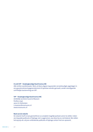 © 2016 VIP2
- Verpleegkundige Raad Erasmus MC
Alle rechten voorbehouden. Niets uit deze uitgave mag worden verveelvoudigd, opgeslagen in
een geautomatiseerd gegevensbestand of openbaar worden gemaakt, zonder voorafgaande
schriftelijke toestemming van VIP2
.
VIP2
- Verpleegkundige Raad Erasmus MC
Ambtelijk secretaris Susanne Maassen
Postbus 2040
3000 CA Rotterdam
s.maassen@erasmusmc.nl
www.erasmusmc.nl
Noot van de redactie
De redactie heeft ernaar gestreefd een zo compleet mogelijk jaarboek samen te stellen. Indien
een bepaalde publicatie of bijdrage niet is opgenomen, was deze bij ons niet bekend. We stellen
het op prijs als u bij een ontbrekende publicatie of bijdrage contact met ons opneemt.
2	 	      VIP2
 