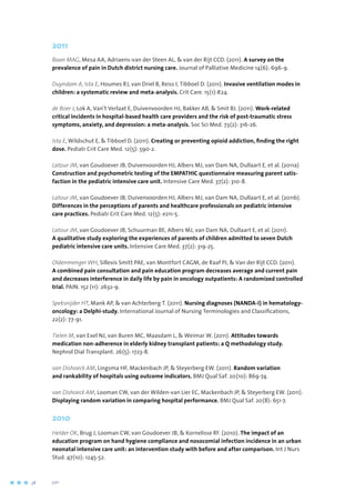 2011
Baan MAG, Mesa AA, Adriaens-van der Steen AL,  van der Rijt CCD. (2011). A survey on the
prevalence of pain in Dutch district nursing care. Journal of Palliative Medicine 14(6): 696-9.
Duyndam A, Ista E, Houmes RJ, van Driel B, Reiss I, Tibboel D. (2011). Invasive ventilation modes in
children: a systematic review and meta-analysis. Crit Care. 15(1):R24.
de Boer J, Lok A, Van’t Verlaat E, Duivenvoorden HJ, Bakker AB,  Smit BJ. (2011). Work-related
critical incidents in hospital-based health care providers and the risk of post-traumatic stress
symptoms, anxiety, and depression: a meta-analysis. Soc Sci Med. 73(2): 316-26.
Ista E, Wildschut E,  Tibboel D. (2011). Creating or preventing opioid addiction, finding the right
dose. Pediatr Crit Care Med. 12(5): 590-2.
Latour JM, van Goudoever JB, Duivenvoorden HJ, Albers MJ, van Dam NA, Dullaart E, et al. (2011a)
Construction and psychometric testing of the EMPATHIC questionnaire measuring parent satis-
faction in the pediatric intensive care unit. Intensive Care Med. 37(2): 310-8.
Latour JM, van Goudoever JB, Duivenvoorden HJ, Albers MJ, van Dam NA, Dullaart E, et al. (2011b).
Differences in the perceptions of parents and healthcare professionals on pediatric intensive
care practices. Pediatr Crit Care Med. 12(5): e211-5.
Latour JM, van Goudoever JB, Schuurman BE, Albers MJ, van Dam NA, Dullaart E, et al. (2011).
A qualitative study exploring the experiences of parents of children admitted to seven Dutch
pediatric intensive care units. Intensive Care Med. 37(2): 319-25.
Oldenmenger WH, Sillevis Smitt PAE, van Montfort CAGM, de Raaf PJ,  Van der Rijt CCD. (2011).
A combined pain consultation and pain education program decreases average and current pain
and decreases interference in daily life by pain in oncology outpatients: A randomized controlled
trial. PAIN. 152 (11): 2632-9.
Speksnijder HT, Mank AP,  van Achterberg T. (2011). Nursing diagnoses (NANDA-I) in hematology-
oncology: a Delphi-study. International Journal of Nursing Terminologies and Classifications,
22(2): 77-91.
Tielen M, van Exel NJ, van Buren MC, Maasdam L,  Weimar W. (2011). Attitudes towards
medication non-adherence in elderly kidney transplant patients: a Q methodology study.
Nephrol Dial Transplant. 26(5): 1723-8.
van Dishoeck AM, Lingsma HF, Mackenbach JP,  Steyerberg EW. (2011). Random variation
and rankability of hospitals using outcome indicators. BMJ Qual Saf. 20(10): 869-74.
van Dishoeck AM, Looman CW, van der Wilden-van Lier EC, Mackenbach JP,  Steyerberg EW. (2011).
Displaying random variation in comparing hospital performance. BMJ Qual Saf. 20(8): 651-7.
2010
Helder OK, Brug J, Looman CW, van Goudoever JB,  Kornelisse RF. (2010). The impact of an
education program on hand hygiene compliance and nosocomial infection incidence in an urban
neonatal intensive care unit: an intervention study with before and after comparison. Int J Nurs
Stud. 47(10): 1245-52.
38	 	      VIP2
 