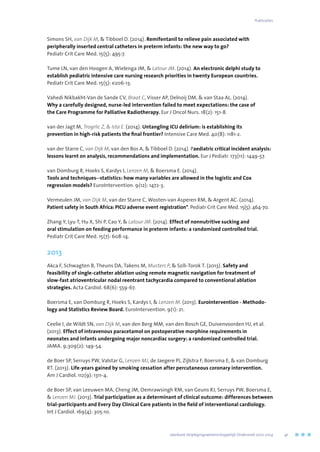 Simons SH, van Dijk M,  Tibboel D. (2014). Remifentanil to relieve pain associated with
peripherally inserted central catheters in preterm infants: the new way to go?
Pediatr Crit Care Med. 15(5): 495-7.
Tume LN, van den Hoogen A, Wielenga JM,  Latour JM. (2014). An electronic delphi study to
establish pediatric intensive care nursing research priorities in twenty European countries.
Pediatr Crit Care Med. 15(5): e206-13.
Vahedi Nikbakht-Van de Sande CV, Braat C, Visser AP, Delnoij DM,  van Staa AL. (2014).
Why a carefully designed, nurse-led intervention failed to meet expectations: the case of
the Care Programme for Palliative Radiotherapy. Eur J Oncol Nurs. 18(2): 151-8.
van der Jagt M, Trogrlic Z,  Ista E. (2014). Untangling ICU delirium: is establishing its
prevention in high-risk patients the final frontier? Intensive Care Med. 40(8): 1181-2.
van der Starre C, van Dijk M, van den Bos A,  Tibboel D. (2014). Paediatric critical incident analysis:
lessons learnt on analysis, recommendations and implementation. Eur J Pediatr. 173(11): 1449-57.
van Domburg R, Hoeks S, Kardys I, Lenzen M,  Boersma E. (2014).
Tools and techniques--statistics: how many variables are allowed in the logistic and Cox
regression models? EuroIntervention. 9(12): 1472-3.
Vermeulen JM, van Dijk M, van der Starre C, Wosten-van Asperen RM,  Argent AC. (2014).
Patient safety in South Africa: PICU adverse event registration*. Pediatr Crit Care Med. 15(5): 464-70.
Zhang Y, Lyu T, Hu X, Shi P, Cao Y,  Latour JM. (2014). Effect of nonnutritive sucking and
oral stimulation on feeding performance in preterm infants: a randomized controlled trial.
Pediatr Crit Care Med. 15(7): 608-14.
2013
Akca F, Schwagten B, Theuns DA, Takens M, Musters P,  Szili-Torok T. (2013). Safety and
feasibility of single-catheter ablation using remote magnetic navigation for treatment of
slow-fast atrioventricular nodal reentrant tachycardia compared to conventional ablation
strategies. Acta Cardiol. 68(6): 559-67.
Boersma E, van Domburg R, Hoeks S, Kardys I,  Lenzen M. (2013). EuroIntervention - Methodo-
logy and Statistics Review Board. EuroIntervention. 9(1): 21.
Ceelie I, de Wildt SN, van Dijk M, van den Berg MM, van den Bosch GE, Duivenvoorden HJ, et al.
(2013). Effect of intravenous paracetamol on postoperative morphine requirements in
neonates and infants undergoing major noncardiac surgery: a randomized controlled trial.
JAMA. 9;309(2): 149-54.
de Boer SP, Serruys PW, Valstar G, Lenzen MJ, de Jaegere PJ, Zijlstra F, Boersma E,  van Domburg
RT. (2013). Life-years gained by smoking cessation after percutaneous coronary intervention.
Am J Cardiol. 112(9): 1311-4.
de Boer SP, van Leeuwen MA, Cheng JM, Oemrawsingh RM, van Geuns RJ, Serruys PW, Boersma E,
 Lenzen MJ. (2013). Trial participation as a determinant of clinical outcome: differences between
trial-participants and Every Day Clinical Care patients in the field of interventional cardiology.
Int J Cardiol. 169(4): 305-10.
	 Jaarboek Verplegingswetenschappelijk Onderzoek 2010-2014	 41
Publicaties
 