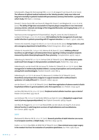 Schenkeveld L, Magro M, Oemrawsingh RM, Lenzen M, de Jaegere P, van Geuns RJ, et al. (2012).
The influence of optimal medical treatment on the ‘obesity paradox’, body mass index and
long-term mortality in patients treated with percutaneous coronary intervention: a prospective
cohort study. BMJ Open. 2: e000535.
Simsek C, Garcia-Garcia HM, van Geuns RJ, Magro M, Girasis C, van Mieghem N, Lenzen M, et al.
(2012). The ability of high dose rosuvastatin to improve plaque composition in non-intervened
coronary arteries: rationale and design of the Integrated Biomarker and Imaging Study-3 (IBIS-3).
EuroIntervention. 8(2): 235-41.
Task Force on the management of STseamiotESoC, Steg PG, James SK, Atar D, Badano LP,
Lundqvist CB, Borger, Lenzen MJ, et al. (2012). ESC Guidelines for the management of acute myo-
cardial infarction in patients presenting with ST-segment elevation. Eur Heart J. 33(20): 2569-619.
Timmers M, Snoek KG, Gregori D, Felix JF, van Dijk M,  van As SA. (2012). Foreign bodies in a pedi-
atric emergency department in South Africa. Pediatr Emerg Care. 28(12): 1348-52.
Vafadari R, Hesselink DA, Cadogan MM, Weimar  W, Baan CC. (2012). Inhibitory effect of
tacrolimus on p38 mitogen-activated protein kinase signaling in kidney transplant recipients
measured by whole-blood phosphospecific flow cytometry. Transplantation. 93(12): 1245-51.
Valkenburg AJ, Niehof SP, van Dijk M, Verhaar EJM,  Tibboel D. (2012). Skin conductance peaks
could result from changes in vital parameters unrelated to pain. Pediatr Res. 71(4): 375-9.
Valkenburg AJ, van der Kreeft SM, de Leeuw TG, Stolker RJ, Tibboel D,  van Dijk M. (2012). Pain
management in intellectually disabled children: a survey of perceptions and current practices
among Dutch anesthesiologists. Paediatr Anaesth. 22(7): 682-9.
Valkenburg AJ, van Dijk M, de Leeuw TG, Meeussen CJ, Knibbe CA,  Tibboel D. (2012).
Anaesthesia and postoperative analgesia in surgical neonates with or without Down’s
syndrome: is it really different? Br J Anaesth. 108(2): 295-301.
van der Starre C, van Dijk M,  Tibboel D. (2012). Real-time registration of adverse events in Dutch
hospitalized children in general pediatric units: first experiences. Eur J Pediatr. 171(3): 553-8.
van Rens RM, Reiss IK,  Latour JM. (2012). Peripheral central catheter insertion: eyes or device?
Pediatr Crit Care Med. 13(5): 607-8.
van Ginhoven TM, Geilvoet W, de Herder WW,  van Eijck CH. (2012). [Outpatient surgical treat-
ment of primary hyperparathyroidism]. Ned Tijdschr Geneeskd. 156(23): A4408.
van Waas M, Neggers SJ, van Eck JP, van Noesel MM, van der Lely AJ, de Jong FH, et al. (2012).
Adrenal function in adult long-term survivors of nephroblastoma and neuroblastoma.
Eur J Cancer. 48(8): 1159-66.
2011
Blackwood B, Albarran JW,  Latour JM. (2011). Research priorities of adult intensive care nurses
in 20 European countries: a Delphi study. J Adv Nurs. 67(3): 550-62.
Ceelie I, van Dijk M, Bax NMA, de Wildt SN,  Tibboel D. (2011). Does minimal access major surgery
in the newborn hurt less? An evaluation of cumulative opioid doses. Eur J Pain. 15(6): 615-20.
44	 	      VIP2
 