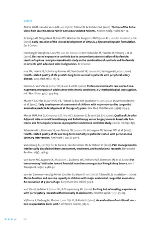 2010
Ahlers SJGM, van der Veen AM, van Dijk M, Tibboel D,  Knibbe CAJ. (2010). The Use of the Beha-
vioral Pain Scale to Assess Pain in Conscious Sedated Patients. Anesth Analg. 110(1): 127-33.
de Jonge MJ, Slingerland M, Loos WJ, Wiemer EA, Burger H, Mathijssen RH, van der Biessen D, et al.
(2010). Early cessation of the clinical development of LiPlaCis, a liposomal cisplatin formulation.
Eur J Cancer.
Hamberg P, Steeghs N, Loos WJ, van der Biessen D, den Hollander M, Tascilar M, Verweij J, et al.
(2010). Decreased exposure to sunitinib due to concomitant administration of ifosfamide:
results of a phase I and pharmacokinetic study on the combination of sunitinib and ifosfamide
in patients with advanced solid malignancies. Br J Cancer.
Issa SM, Hoeks SE, Scholte op Reimer WJ, Van Gestel YR, Lenzen MJ, Verhagen HJ, et al. (2010).
Health-related quality of life predicts long-term survival in patients with peripheral artery
disease. Vasc Med. 15(3): 163-9.
Jedeloo S, van Staa A, Latour JM,  van Exel NJ. (2010). Preferences for health care and self-ma-
nagement among Dutch adolescents with chronic conditions: a Q-methodological investigation.
Int J Nurs Stud. 47(5): 593-603.
Mazer P, Gischler SJ, MH VDC-VZ, Tibboel D, Bax NM, Ijsselstijn H, van Dijk M, Duivenvoorden HJ.
et al. (2010). Early developmental assessment of children with major non-cardiac congenital
anomalies predicts development at the age of 5 years. Dev Med Child Neurol. 52(12): 1154-9.
Morak MJM, Pek CJ, Kompanje EJO, Hop WCJ, Kazemier G,  van Eijck CHJ. (2010). Quality of Life after
Adjuvant Intra-arterial Chemotherapy and Radiotherapy versus Surgery alone in Resectable Pan-
creatic and Periampullary Cancer. A prospective randomized controlled study. Cancer 116: 830-836.
Schenkeveld L, Pedersen SS, van Nierop JW, Lenzen MJ, de Jaegere PP, Serruys PW, et al. (2010).
Health-related quality of life and long-term mortality in patients treated with percutaneous
coronary intervention. Am Heart J. 159(3): 471-6.
Valkenburg AJ, van Dijk M, de Klein A, van den Anker JN,  Tibboel D. (2010). Pain management in
intellectually disabled children: Assessment, treatment, and translational research. Dev Disabil
Res Rev. 16(3): 248-57.
van Buren MC, Massey EK, Maasdam L, Zuidema WC, Hilhorst MT, IJzermans JN, et al. (2010).For
love or money? Attitudes toward financial incentives among actual living kidney donors. Am J
Transplant. 10(11): 2488-92.
van der Cammen-van Zijp MHM, Gischler SJ, Mazer P, van Dijk M, Tibboel D,  IJsselstijn H. (2010).
Motor-function and exercise capacity in children with major anatomical congenital anomalies:
An evaluation at 5 years of age. Early Hum Dev. 86(8): 523-8.
van Staa A, Jedeloo S, Latour JM,  Trappenburg MJ. (2010). Exciting but exhausting: experiences
with participatory research with chronically ill adolescents. Health Expect. 13(1): 95-107.
Vijfhuize S, Verburg M, Marino L, van Dijk M,  Rode H. (2010). An evaluation of nutritional prac-
tice in a paediatric burns unit. S Afr Med J. 100(6): 383-6.
46	 	      VIP2
 