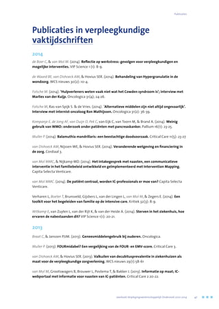Publicaties in verpleegkundige
vaktijdschriften
2014
de Boer C,  van Mol M. (2014). Reflectie op werkstress: gevolgen voor verpleegkundigen en
mogelijke interventies. VIP Science 1 (1): 8-9.
de Waard BE, van Dishoeck AM,  Hovius SER. (2014). Behandeling van Hypergranulatie in de
wondzorg. WCS nieuws 30(2): 10-4.
Folsche M. (2014). ‘Hulpverleners weten vaak niet wat het Cowden syndroom is’; interview met
Marlies van der Kuijp. Oncologica 31(4); 24-26.
Folsche M, Ras-van Spijk S.  de Vries. (2014). ´Alternatieve middelen zijn niet altijd ongevaarlijk’.
Interview met internist-oncoloog Ron Mathijssen. Oncologica 31(2): 36-39.
Kompanje E, de Jong AF, van Duijn D, Pek C, van Eijk C, van Toorn M,  Brand A. (2014). Weinig
gebruik van WMO: onderzoek onder patiënten met pancreaskanker. Pallium 16(1): 23-25.
Muller P. (2014). Balamuthia mandrillaris: een beestachtige doodsoorzaak. Critical Care 11(5): 23-27
van Dishoeck AM, Nijssen WE,  Hovius SER. (2014). Veranderende wetgeving en financiering in
de zorg. Cordiaal 3.
van Mol MMC,  Nijkamp MD. (2014). Het intakegesprek met naasten, een communicatieve
interventie in het familiebeleid ontwikkeld en geïmplementeerd met Intervention Mapping.
Capita Selecta Venticare.
van Mol MMC. (2014). De patiënt centraal, worden IC-professionals er moe van? Capita Selecta
Venticare.
Verharen L, Boeter T, Brunsveld, Gijsbers L, van der Lingen L, van Mol M,  Zegers E. (2014). Een
toolkit voor het begeleiden van familie op de intensive care. Kritiek 32(3): 8-9.
Witkamp E, van Zuylen L, van der Rijt K,  van der Heide A. (2014). Sterven in het ziekenhuis, hoe
ervaren de nabestaanden dit? VIP Science 1(1): 20-21.
2013
Braat C,  Janssen PJJM. (2013). Geneesmiddelengebruik bij ouderen. Oncologica.
Muller P. (2013). FOURmidabel? Een vergelijking van de FOUR- en EMV-score. Critical Care 3.
van Dishoeck AM,  Hovius SER. (2013). Valkuilen van decubitusprevalentie in ziekenhuizen als
maat voor de verpleegkundige zorgverlening. WCS nieuws 29(1):58-61
van Mol M, Grootswagers B, Brouwer L, Postema T,  Bakker J. (2013). Informatie op maat; IC-
webportaal met informatie voor naasten van IC-patiënten. Critical Care 2 20-22.
	 Jaarboek Verplegingswetenschappelijk Onderzoek 2010-2014	 47
Publicaties
 