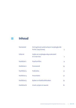 Inhoud
Voorwoord	 De brug tussen wetenschap en verpleegkunde
	 Prof.dr. Jaap Verweij	 5
Editorial	 Hulde aan verpleegkundig onderzoek!
	 Dr. Erwin Ista	 7
Hoofdstuk 1 	 Proefschriften	 9
Hoofdstuk 2 	 Promovendi	 23
Hoofdstuk 3 	 Publicaties	 31
Hoofdstuk 4 	 Presentaties	 51
Hoofdstuk 5 	 Boeken en boekhoofdstukken	 75
Hoofdstuk 6 	 Grants, prijzen en awards	 81
	 Jaarboek Verplegingswetenschappelijk Onderzoek 2010-2014	 3
 