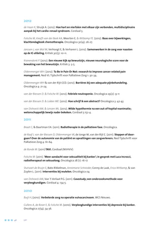 2012
de Haan K, Struijk A. (2012). Hoe hart en nierfalen met elkaar zijn verbonden, multidisciplinaire
aanpak bij het cardio-renaal syndroom. Cordiaal 5.
Folsche M, Kreeft-van der Beek AA, Meerten E,  Witkamp FE. (2012). Baas over bijwerkingen;
klachtendagboek chemotherapie. Oncologica 30(4); 26-27.
Janssen J, van Mol M, Verhoogt E,  Verharen L. (2012). Samenwerken in de zorg voor naasten
op de IC-afdeling. Kritiek 30(5): 10-11.
Kranendonk P. (2012). Een nieuwe kijk op bewustzijn, nieuwe neurologische score voor de
bewaking van het bewustzijn. Kritiek 3: 3-5.
Oldenmenger WH. (2012). To Be In Pain Or Not: research to improve cancer-related pain
management. Ned-VL Tijdschrift voor Palliatieve Zorg 1: 30-34.
Oldenmenger WH  van der Rijt CCD. (2012). Barrières bij een adequate pijnbehandeling.
Oncologica 4: 21-24.
van der Biessen D.  Folsche M. (2012). Febriele neutropenie. Oncologica 29(2): 9-11
van der Biessen D.  Lokker ME. (2012). Hoe schrijf ik een abstract? Oncologica 3: 42-43
van Dishoeck AM,  Lenzen ML. (2012). Milde hypothermie na een out-of hopital reanimatie;
wetenschappelijk bewijs nader bekeken. Cordiaal 5:152-4.
2011
Braat C,  Baartman EA. (2011). Radiotherapie in de palliatieve fase. Oncologica.
de Raaf J, van der Biessen D, Oldenmenger W, de Jonge M, van der Rijt C. (2011). Stoppen of door-
gaan? Over de autonomie van de patiënt en opvattingen van zorgverleners. Ned Tijdschrift voor
Palliatieve Zorg 4: 61-64.
de Ronde M. (2011) TAVI. Cordiaal (NVHVV)
Folsche M. (2011). ‘Meer aandacht voor seksualiteit bij kanker’; in gesprek met Luca Incrocci,
radiotherapeut en seksuoloog. Oncologica 28 (1): 16-17
Stutvoet-de Bruijn E, Babs Rikkelman, Annemarie Schneider, Conny de Laak, Erica Witkamp,  van
Zuylen L. (2011). Interventies bij reutelen. Oncologica 04
van Dishoeck AM, Van ’t Verlaat P.G. (2011). Casestudy; een onderzoeksmethode voor
verpleegkundigen. Cordiaal 4: 134-5.
2010
Buijl H, (2010). Verbeterde zorg na operatie vulvacarcinoom, WCS Nieuws.
Cullens A, de Rover E,  Folsche M. (2010). Verpleegkundige interventies bij depressie bij kanker.
Oncologica 27(4); 34-36.
48	 	      VIP2
 