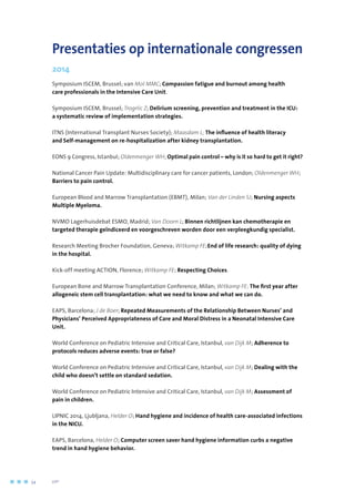 Presentaties op internationale congressen
2014
Symposium ISCEM, Brussel; van Mol MMC; Compassion fatigue and burnout among health
care professionals in the Intensive Care Unit.
Symposium ISCEM, Brussel; Trogrlic Z; Delirium screening, prevention and treatment in the ICU:
a systematic review of implementation strategies.
ITNS (International Transplant Nurses Society); Maasdam L; The influence of health literacy
and Self-management on re-hospitalization after kidney transplantation.
EONS 9 Congress, Istanbul; Oldenmenger WH; Optimal pain control – why is it so hard to get it right?
National Cancer Pain Update: Multidisciplinary care for cancer patients, London; Oldenmenger WH;
Barriers to pain control.
European Blood and Marrow Transplantation (EBMT), Milan; Van der Linden SJ; Nursing aspects
Multiple Myeloma.
NVMO Lagerhuisdebat ESMO, Madrid; Van Doorn L; Binnen richtlijnen kan chemotherapie en
targeted therapie geïndiceerd en voorgeschreven worden door een verpleegkundig specialist.
Research Meeting Brocher Foundation, Geneva; Witkamp FE;End of life research: quality of dying
in the hospital.
Kick-off meeting ACTION, Florence; Witkamp FE; Respecting Choices.
European Bone and Marrow Transplantation Conference, Milan; Witkamp FE; The first year after
allogeneic stem cell transplantation: what we need to know and what we can do.
EAPS, Barcelona; J de Boer; Repeated Measurements of the Relationship Between Nurses’ and
Physicians’ Perceived Appropriateness of Care and Moral Distress in a Neonatal Intensive Care
Unit.
World Conference on Pediatric Intensive and Critical Care, Istanbul, van Dijk M; Adherence to
protocols reduces adverse events: true or false?
World Conference on Pediatric Intensive and Critical Care, Istanbul, van Dijk M; Dealing with the
child who doesn’t settle on standard sedation.
World Conference on Pediatric Intensive and Critical Care, Istanbul, van Dijk M; Assessment of
pain in children.
LIPNIC 2014, Ljubljana, Helder O; Hand hygiene and incidence of health care-associated infections
in the NICU.
EAPS, Barcelona, Helder O; Computer screen saver hand hygiene information curbs a negative
trend in hand hygiene behavior.
54	 	      VIP2
 