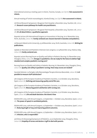 International consensus meeting: pain in infants, Toronto, Canada, van Dijk M; Pain assessment in
infants.
Annual meeting of Turkish neonatologists, Istanbul,Turkey, van Dijk M; Pain assessment in infants.
1st Clinical Research Symposium. Musgrove Park Hospital, 5 December 2014, Taunton, UK, Latour
JM; Research career pathways for health care practitioners.
1st Clinical Research Symposium. Musgrove Park Hospital, 5 December 2014, Taunton, UK, Latour
JM; It’s all about letters: a qualitative approach.
Keynote Lecture 7th International Congress on Innovations in Nursing, 20-21 November 2014,
Perth, Australia, Latour JM; Family-centered care: lessons learned in neonates and pediatrics.
1st Research Week Curtin University, 25-28 November 2014, Perth, Australia, Latour JM; Writing for
publications.
Update on Neonatal and Paediatric Intensive Care congress, 12-14 November 2014, Padova, Italy,
Latour JM; Family-centered care.
Keynote Lecture Nursing Forum on Quality and Safety in Pediatric Nursing. 6-7 November 2014,
Shanghai, China, Latour JM; Changes in paediatrics: Are we ready for the future to deliver high
standard and complex paediatric nursing care?
Nursing Forum on Quality and Safety in Pediatric Nursing. 6-7 November 2014, Shanghai, China,
Latour JM; Quality and safety in paediatric nursing: How many nurses are needed?
Seconda Edizione: La famiglia nella Neonatologia/Terapia Intensiva Neonatale, Latour JM; Is it
possible to measure staff satisfaction?
5th Congress of the European Academy of Paediatric Societies, 17-21 October 2014, Barcelona,
Spain Latour JM; Defining and measuring quality end of life care.
5th Congress of the European Academy of Paediatric Societies, 17-21 October 2014, Barcelona,
Spain Latour JM; Measuring parent satisfaction with nursing care.
5th Congress of the European Academy of Paediatric Societies, 17-21 October 2014, Barcelona,
Spain, Latour JM; Life and death decisions: the Islamic View.
ESICM LIVES 2014, 27th Annual Congress, 27 September – 1 October 2014, Barcelona, Spain, Latour
JM; The power of speech in ventilated patients.
ESICM LIVES 2014, 27th Annual Congress, 27 September – 1 October 2014, Barcelona, Spain’, Latour
JM; Reducing length of stay and improving patient outcomes.
ESICM LIVES 2014, 27th Annual Congress, 27 September – 1 October 2014, Barcelona, Spain, Latour
JM; Infection, who is responsible?
3rd China-US (Xiaoxiang) Symposium of Pediatrics, 25-27 September 2014, Changsha, China,
Latour JM; Empathy of nurses and doctors: A gift to deal with parents.
Presentaties
	 Jaarboek Verplegingswetenschappelijk Onderzoek 2010-2014	 55
 