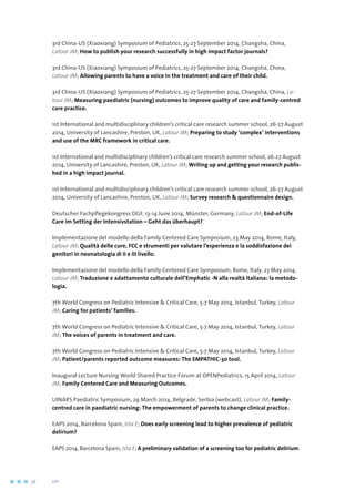 3rd China-US (Xiaoxiang) Symposium of Pediatrics, 25-27 September 2014, Changsha, China,
Latour JM; How to publish your research successfully in high impact factor journals?
3rd China-US (Xiaoxiang) Symposium of Pediatrics, 25-27 September 2014, Changsha, China,
Latour JM; Allowing parents to have a voice in the treatment and care of their child.
3rd China-US (Xiaoxiang) Symposium of Pediatrics, 25-27 September 2014, Changsha, China, La-
tour JM; Measuring paediatric (nursing) outcomes to improve quality of care and family-centred
care practice.
1st International and multidisciplinary children’s critical care research summer school, 26-27 August
2014, University of Lancashire, Preston, UK, Latour JM; Preparing to study ‘complex’ interventions
and use of the MRC framework in critical care.
1st International and multidisciplinary children’s critical care research summer school, 26-27 August
2014, University of Lancashire, Preston, UK, Latour JM; Writing up and getting your research publis-
hed in a high impact journal.
1st International and multidisciplinary children’s critical care research summer school, 26-27 August
2014, University of Lancashire, Preston, UK, Latour JM; Survey research  questionnaire design.
Deutscher Fachpflegekongress DGF, 13-14 June 2014, Münster, Germany, Latour JM; End-of-Life
Care im Setting der Intensivstation – Geht das überhaupt?
Implementazione del modello della Family Centered Care Symposium, 23 May 2014, Rome, Italy,
Latour JM; Qualità delle cure, FCC e strumenti per valutare l’esperienza e la soddisfazione dei
genitori in neonatologia di II e III livello.
Implementazione del modello della Family Centered Care Symposium, Rome, Italy, 23 May 2014,
Latour JM; Traduzione e adattamento culturale dell’Emphatic -N alla realtà italiana: la metodo-
logia.
7th World Congress on Pediatric Intensive  Critical Care, 5-7 May 2014, Istanbul, Turkey, Latour
JM; Caring for patients’ families.
7th World Congress on Pediatric Intensive  Critical Care, 5-7 May 2014, Istanbul, Turkey, Latour
JM; The voices of parents in treatment and care.
7th World Congress on Pediatric Intensive  Critical Care, 5-7 May 2014, Istanbul, Turkey, Latour
JM; Patient/parents reported outcome measures: The EMPATHIC-30 tool.
Inaugural Lecture Nursing World Shared Practice Forum at OPENPediatrics, 15 April 2014, Latour
JM; Family Centered Care and Measuring Outcomes.
UINARS Paediatric Symposium, 29 March 2014, Belgrade, Serbia (webcast), Latour JM; Family-
centred care in paediatric nursing: The empowerment of parents to change clinical practice.
EAPS 2014, Barcelona Spain, Ista E; Does early screening lead to higher prevalence of pediatric
delirium?
EAPS 2014, Barcelona Spain, Ista E; A preliminary validation of a screening too for pediatric delirium.
56	 	      VIP2
 