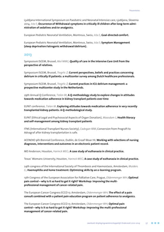 Ljubljana International Symposium on Paediatric and Neonatal Intensive care, Ljubljana, Slovenia
2014, Ista E; Occurrence of Withdrawal symptoms in critically ill children after long-term admi-
nistration of sedatives and/or analgesics.
European Pediatric Neonatal Ventilation, Montreux, Swiss, Ista E; Goal-directed comfort.
European Pediatric Neonatal Ventilation, Montreux, Swiss, Ista E; Symptom Management
(sleep deprivation/iatrogenic withdrawal/delirium).
2013
Symposium ISCEM, Brussel, Mol MMC; Quality of care in the Intensive Care Unit from the
perspective of relatives.
Symposium ISCEM, Brussel, Trogrlic Z; Current perspectives, beliefs and practices concerning
delirium in critically ill patients: a multicenter survey among Dutch healthcare professionals.
Symposium ISCEM, Brussel, Trogrlic Z; Current practices in ICU delirium management: a
prospective multicenter study in the Netherlands.
29th Annual Q Conference, Tielen M; A Q-methodology study to explore changes in attitudes
towards medication adherence in kidney transplant patients over time
ELPAT conference, Tielen M; Exploring attitudes towards medication adherence in very recently
transplanted kidney patients: A Q-methodological study.
ELPAT (Ethical Legal and Psychosocial Aspects of Organ Donation), Maasdam L; Health literacy
and self-management among kidney transplant patients
ITNS (International Transplant Nurses Society), Cadogan MM; Conversion from Prograft to
Advagraf after kidney transplantation is safe.
ACENDIO 9th Biennial Conference, Dublin, de Graaf-Waar HI; Working with selections of nursing
diagnoses, interventions and outcomes in an electronic patient record.
MD Anderson, Houston, Harinck MEG; A case study of euthanasia in clinical practice.
Texas’ Womans University, Houston, Harinck MEG; A case study of euthanasia in clinical practice.
24th congress of the International Society of Thrombosis and Haemostasis, Amsterdam, Mulders
G; Haemophilia and home treatment: Optimizing skills by an e-learning program.
13th Congress of the European Association for Palliative Care, Prague, Oldenmenger WH; Optimal
pain control – why is it so hard to get it right? Workshop: Improving the multi-
professional management of cancer-related pain.
The European Cancer Congress ECCO 17, Amsterdam, Oldenmenger WH; The effect of a pain
consult combined with a patient pain education program on patient adherence to analgesics.
The European Cancer Congress ECCO 17, Amsterdam, Oldenmenger WH; Optimal pain
control – why is it so hard to get it right? Workshop: Improving the multi-professional
management of cancer-related pain.
Presentaties
	 Jaarboek Verplegingswetenschappelijk Onderzoek 2010-2014	 57
 