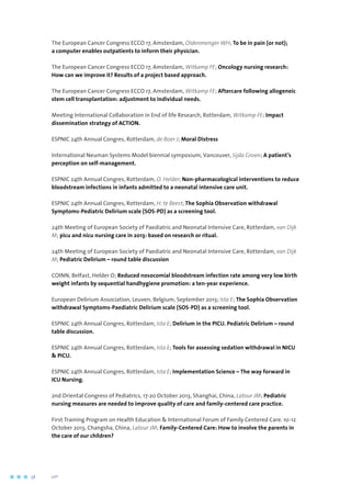 The European Cancer Congress ECCO 17, Amsterdam, Oldenmenger WH; To be in pain (or not);
a computer enables outpatients to inform their physician.
The European Cancer Congress ECCO 17, Amsterdam, Witkamp FE; Oncology nursing research:
How can we improve it? Results of a project based approach.
The European Cancer Congress ECCO 17, Amsterdam, Witkamp FE; Aftercare following allogeneic
stem cell transplantation: adjustment to individual needs.
Meeting International Collaboration in End of life Research, Rotterdam, Witkamp FE; Impact
dissemination strategy of ACTION.
ESPNIC 24th Annual Congres, Rotterdam, de Boer J; Moral Distress
International Neuman Systems Model biennial symposium, Vancouver, Sijda Groen; A patient’s
perception on self-management.
ESPNIC 24th Annual Congres, Rotterdam, O. Helder; Non-pharmacological interventions to reduce
bloodstream infections in infants admitted to a neonatal intensive care unit.
ESPNIC 24th Annual Congres, Rotterdam, H. te Beest; The Sophia Observation withdrawal
Symptoms-Pediatric Delirium scale (SOS-PD) as a screening tool.
24th Meeting of European Society of Paediatric and Neonatal Intensive Care, Rotterdam, van Dijk
M; picu and nicu nursing care in 2013: based on research or ritual.
24th Meeting of European Society of Paediatric and Neonatal Intensive Care, Rotterdam, van Dijk
M; Pediatric Delirium – round table discussion
COINN, Belfast, Helder O; Reduced nosocomial bloodstream infection rate among very low birth
weight infants by sequential handhygiene promotion: a ten-year experience.
European Delirium Association, Leuven, Belgium, September 2013; Ista E; The Sophia Observation
withdrawal Symptoms-Paediatric Delirium scale (SOS-PD) as a screening tool.
ESPNIC 24th Annual Congres, Rotterdam, Ista E; Delirium in the PICU. Pediatric Delirium – round
table discussion.
ESPNIC 24th Annual Congres, Rotterdam, Ista E; Tools for assessing sedation withdrawal in NICU
 PICU.
ESPNIC 24th Annual Congres, Rotterdam, Ista E; Implementation Science – The way forward in
ICU Nursing.
2nd Oriental Congress of Pediatrics, 17-20 October 2013, Shanghai, China, Latour JM; Pediatric
nursing measures are needed to improve quality of care and family-centered care practice.
First Training Program on Health Education  International Forum of Family Centered Care. 10-12
October 2013, Changsha, China, Latour JM; Family-Centered Care: How to involve the parents in
the care of our children?
58	 	      VIP2
 