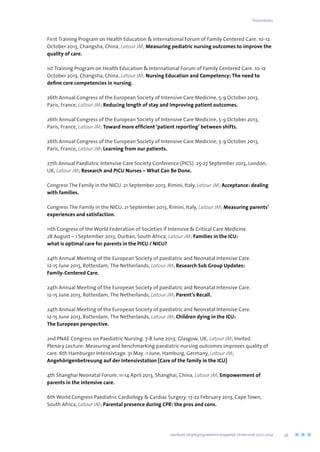 First Training Program on Health Education  International Forum of Family Centered Care. 10-12
October 2013, Changsha, China, Latour JM; Measuring pediatric nursing outcomes to improve the
quality of care.
1st Training Program on Health Education  International Forum of Family Centered Care. 10-12
October 2013, Changsha, China, Latour JM; Nursing Education and Competency: The need to
define core competencies in nursing.
26th Annual Congress of the European Society of Intensive Care Medicine, 5-9 October 2013,
Paris, France, Latour JM; Reducing length of stay and improving patient outcomes.
26th Annual Congress of the European Society of Intensive Care Medicine, 5-9 October 2013,
Paris, France, Latour JM; Toward more efficient ‘patient reporting’ between shifts.
26th Annual Congress of the European Society of Intensive Care Medicine, 5-9 October 2013,
Paris, France, Latour JM; Learning from our patients.
27th Annual Paediatric Intensive Care Society Conference (PICS). 25-27 September 2013, London,
UK, Latour JM; Research and PICU Nurses – What Can Be Done.
Congress The Family in the NICU. 21 September 2013, Rimini, Italy, Latour JM; Acceptance: dealing
with families.
Congress The Family in the NICU. 21 September 2013, Rimini, Italy, Latour JM; Measuring parents’
experiences and satisfaction.
11th Congress of the World Federation of Societies if Intensive  Critical Care Medicine.
28 August – 1 September 2013, Durban, South Africa, Latour JM; Families in the ICU:
what is optimal care for parents in the PICU / NICU?
24th Annual Meeting of the European Society of paediatric and Neonatal Intensive Care.
12-15 June 2013, Rotterdam, The Netherlands, Latour JM; Research Sub Group Updates:
Family-Centered Care.
24th Annual Meeting of the European Society of paediatric and Neonatal Intensive Care.
12-15 June 2013, Rotterdam, The Netherlands, Latour JM; Parent’s Recall.
24th Annual Meeting of the European Society of paediatric and Neonatal Intensive Care.
12-15 June 2013, Rotterdam, The Netherlands, Latour JM; Children dying in the ICU:
The European perspective.
2nd PNAE Congress on Paediatric Nursing. 7-8 June 2013, Glasgow, UK, Latour JM; Invited
Plenary Lecture: Measuring and benchmarking paediatric nursing outcomes improves quality of
care. 6th Hamburger Intensivtage. 31 May -1 June, Hamburg, Germany, Latour JM;
Angehörigenbetreuung auf der Intensivstation [Care of the family in the ICU]
4th Shanghai Neonatal Forum. 11-14 April 2013, Shanghai, China, Latour JM; Empowerment of
parents in the intensive care.
6th World Congress Paediatric Cardiology  Cardiac Surgery. 17-22 February 2013, Cape Town,
South Africa, Latour JM; Parental presence during CPR: the pros and cons.
Presentaties
	 Jaarboek Verplegingswetenschappelijk Onderzoek 2010-2014	 59
 