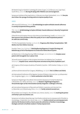 6th World Congress Paediatric Cardiology  Cardiac Surgery. 17-22 February 2013, Cape Town,
South Africa, Latour JM; Nursing the dying child: Palliative care and management.
Symposium Institute of Nursing Science, 12 February 2013, Basel, Switzerland, Latour JM; One plus
one is three: the synergy of nursing metrics to improve quality of care.
2012
28th Annual Q Conference, Tielen M; Q-methodology to explore attitudes towards adherence
in recently transplanted kidney patients.
TTS, Tielen M; Q-Methodology to Explore Attitudes Towards Adherence in Recently Transplanted
Kidney Patients.
Fifteenth Annual European Pressure Ulcer Advisory Panel Meeting, Cardiff, van Dishoeck AM;
Does pressure ulcer prevalence reflect the quality of care in adult hospitalized patients?
An audit case control study.
TTS (The Transplantation Society), van Buren MC; Pregnancy after Kidney Transplantation: ‘Will
Mothers See their Children Grow Up’.
Houston, Texas, Stuij-Honkoop JE; Selecting Nursing Diagnoses in Surgical Oncology and
Radiotherapy as Part of Development of an Electronic Patient Record System.
5th Masterclass in Oncology Nursing, EONS, Ermatingen, Van der Biessen DA; Complex cancer
patient with Hemoglobin loss in phase I trial.
7th world research congress of the European Association for Palliative Care, Trondheim,
Witkamp FE; Hospital nurses: what do they know and what do they think of palliative care?
4th Congress of the European Academy of Paediatric Societies - EAPS Istanbul, Turkey, van Dijk M,
2012
3rd Biannual International Pain Congress, Middelburg, van Dijk M; Pain in children and infants
5th International Conference of the Egyptian Society of Pediatric Intensive Care. 14-16 November
2012, Hurghada, Egypt, Latour JM; Parent satisfaction in the PICU-NICU.
Symposium Angehörigen-freundliche Intensivstation [Symposium Family friendly ICUs].
12 November 2012. Berlin, Germany, Latour JM, Reizwort: Angehörigenintegration –
Herausforderungen auf der Intensivstation [Family integration: challenges in the ICU].
4th International Symposium of Neonatal and Pediatric respiratory and Intensive Care.
5-7 November 2012, Shijiazhuang, China, Latour JM; Family-centered neonatal care.
Resuscitation 2012 Congress. 18-20 October 2012, Vienna, Austria, Latour JM; Involving the partner
and family in post-resuscitation care.
Symposium on Evidence Based Nursing: From family-centered care to empowerment of families in
neonatology. 21 September 2012, Rome, Italy, Latour JM; Family-centered care and empowerment:
what has the literature to tell us; How to assess the satisfaction of families in neonatology;
Strategies and tools to facilitate newborns’ family empowerment.
60	 	      VIP2
 