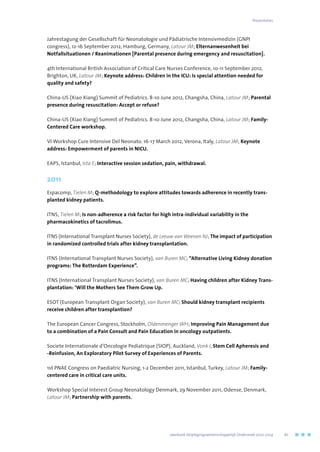 Jahrestagung der Gesellschaft für Neonatologie und Pädiatrische Intensivmedizin (GNPI
congress), 12-16 September 2012, Hamburg, Germany, Latour JM; Elternanwesenheit bei
Notfallsituationen / Reanimationen [Parental presence during emergency and resuscitation].
4th International British Association of Critical Care Nurses Conference, 10-11 September 2012,
Brighton, UK, Latour JM; Keynote address: Children in the ICU: Is special attention needed for
quality and safety?
China-US (Xiao Xiang) Summit of Pediatrics. 8-10 June 2012, Changsha, China, Latour JM; Parental
presence during resuscitation: Accept or refuse?
China-US (Xiao Xiang) Summit of Pediatrics. 8-10 June 2012, Changsha, China, Latour JM; Family-
Centered Care workshop.
VI Workshop Cure Intensive Del Neonato. 16-17 March 2012, Verona, Italy, Latour JM; Keynote
address: Empowerment of parents in NICU.
EAPS, Istanbul, Ista E; Interactive session sedation, pain, withdrawal.
2011
Espacomp, Tielen M; Q-methodology to explore attitudes towards adherence in recently trans-
planted kidney patients.
ITNS, Tielen M; Is non-adherence a risk factor for high intra-individual variability in the
pharmacokinetics of tacrolimus.
ITNS (International Transplant Nurses Society), de Leeuw van Weenen NJ; The impact of participation
in randomized controlled trials after kidney transplantation.
ITNS (International Transplant Nurses Society), van Buren MC; “Alternative Living Kidney donation
programs: The Rotterdam Experience”.
ITNS (International Transplant Nurses Society), van Buren MC; Having children after Kidney Trans-
plantation: ‘Will the Mothers See Them Grow Up.
ESOT (European Transplant Organ Society), van Buren MC; Should kidney transplant recipients
receive children after transplantion?
The European Cancer Congress, Stockholm, Oldenmenger WH; Improving Pain Management due
to a combination of a Pain Consult and Pain Education in oncology outpatients.
Societe Internationale d’Oncologie Pediatrique (SIOP), Auckland, Vonk I, Stem Cell Apheresis and
-Reinfusion, An Exploratory Pilot Survey of Experiences of Parents.
1st PNAE Congress on Paediatric Nursing, 1-2 December 2011, Istanbul, Turkey, Latour JM; Family-
centered care in critical care units.
Workshop Special Interest Group Neonatology Denmark, 29 November 2011, Odense, Denmark,
Latour JM; Partnership with parents.
Presentaties
	 Jaarboek Verplegingswetenschappelijk Onderzoek 2010-2014	 61
 