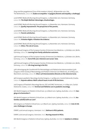 Zorg rond the pasgeborene [Care of the newborn infants], 28 November 2011, Ede,
The Netherlands, Latour JM; Ouders en empathie: ‘n (op)gave [Parents and empathy: a challenge]
22nd ESPNIC Medical  Nursing Annual Congress, 2-5 November 2011, Hannover, Germany,
Latour JM; The Delphi Method: Advantages, disadvantages.
22nd ESPNIC Medical  Nursing Annual Congress, 2-5 November 2011, Hannover, Germany,
Latour JM; Quality Improvement: The perspective of the parents.
22nd ESPNIC Medical  Nursing Annual Congress, 2-5 November 2011, Hannover, Germany,
Latour JM; Parents satisfaction.
22nd ESPNIC Medical  Nursing Annual Congress, 2-5 November 2011, Hannover, Germany,
Latour JM, Visitation Rights: Visitation the evidence.
22nd ESPNIC Medical  Nursing Annual Congress, 2-5 November 2011, Hannover, Germany,
Latour JM; Ethics: The role of nurses.
24th Annual Congress of the European Society of Intensive Care Medicine, 1-5 October 2011, Berlin,
Germany, Latour JM; Learning from family satisfaction outcomes.
24th Annual Congress of the European Society of Intensive Care Medicine, 1-5 October 2011, Berlin,
Germany, Latour JM; End-of-life care: Intensive care nurses’ view.
24th Annual Congress of the European Society of Intensive Care Medicine, 1-5 October 2011, Berlin,
Germany, Latour JM; Life-long learning in the ICU.
37th Jahrestagung der Gesellschaft für Neonatologie und Pädiatrische Intensivmedizin [37th
Congress of the Society of Neonatology and Pediatric Intensive Care Medicine], 26-28 May 2011,
Mannheim, Germany, Latour JM; Eltern auf Intensivestation [Parents on the Intensive Care].
9th European paediatric Neurology Society Congress, 11-14 May 2011, Cavtat-Dubrovnik, Croatia,
Latour JM; Keynote address: Multi-cultural issues in end-of-life decisions.
2nd Congress of Paediatric Neurology Nurses, EEG and EMG Technicians, 11-12 May 2011, Cavtat-
Dubrovnik, Croatia, Latour JM; Terminal and Palliative care in paediatric neurology.
6th World Congress on Pediatric Critical Care, 13-17 March 2011, Sydney, Australia, Latour JM; Han-
ging on to Generation Y.
6th World Congress on Pediatric Critical Care, 13-17 March 2011, Sydney, Australia, Latour JM; Are
families satisfied with our care?
6th Congress on Pediatric Critical Care, 13-17 March 2011, Sydney, Australia, Latour JM; End-of-Life
care: Challenges in Europe.
ESNPIC 22nd annual congress, Hannover, Ista E; Delirium in PICU patients.
ESNPIC 22nd annual congress, Hannover, Ista E; Nursing research in PICUs.
6th World Congress in Pediatric Critical Care, Sydney, Australia, Van Dijk M; Sedation in children
62	 	      VIP2
 