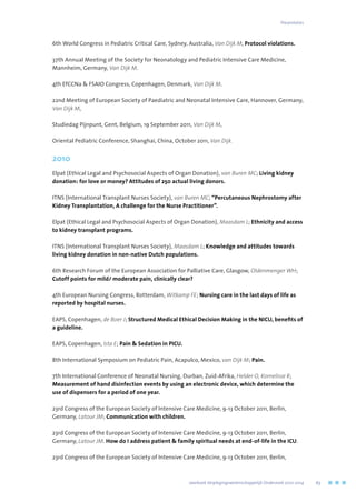 6th World Congress in Pediatric Critical Care, Sydney, Australia, Van Dijk M, Protocol violations.
37th Annual Meeting of the Society for Neonatology and Pediatric Intensive Care Medicine,
Mannheim, Germany, Van Dijk M.
4th EfCCNa  FSAIO Congress, Copenhagen, Denmark, Van Dijk M.
22nd Meeting of European Society of Paediatric and Neonatal Intensive Care, Hannover, Germany,
Van Dijk M,
Studiedag Pijnpunt, Gent, Belgium, 19 September 2011, Van Dijk M,
Oriental Pediatric Conference, Shanghai, China, October 2011, Van Dijk.
2010
Elpat (Ethical Legal and Psychosocial Aspects of Organ Donation), van Buren MC; Living kidney
donation: for love or money? Attitudes of 250 actual living donors.
ITNS (International Transplant Nurses Society), van Buren MC; “Percutaneous Nephrostomy after
Kidney Transplantation, A challenge for the Nurse Practitioner”.
Elpat (Ethical Legal and Psychosocial Aspects of Organ Donation), Maasdam L; Ethnicity and access
to kidney transplant programs.
ITNS (International Transplant Nurses Society), Maasdam L; Knowledge and attitudes towards
living kidney donation in non-native Dutch populations.
6th Research Forum of the European Association for Palliative Care, Glasgow, Oldenmenger WH;
Cutoff points for mild/ moderate pain, clinically clear?
4th European Nursing Congress, Rotterdam, Witkamp FE; Nursing care in the last days of life as
reported by hospital nurses.
EAPS, Copenhagen, de Boer J; Structured Medical Ethical Decision Making in the NICU, benefits of
a guideline.
EAPS, Copenhagen, Ista E; Pain  Sedation in PICU.
8th International Symposium on Pediatric Pain, Acapulco, Mexico, van Dijk M; Pain.
7th International Conference of Neonatal Nursing, Durban, Zuid-Afrika, Helder O, Kornelisse R;
Measurement of hand disinfection events by using an electronic device, which determine the
use of dispensers for a period of one year.
23rd Congress of the European Society of Intensive Care Medicine, 9-13 October 2011, Berlin,
Germany, Latour JM; Communication with children.
23rd Congress of the European Society of Intensive Care Medicine, 9-13 October 2011, Berlin,
Germany, Latour JM. How do I address patient  family spiritual needs at end-of-life in the ICU.
23rd Congress of the European Society of Intensive Care Medicine, 9-13 October 2011, Berlin,
Presentaties
	 Jaarboek Verplegingswetenschappelijk Onderzoek 2010-2014	 63
 